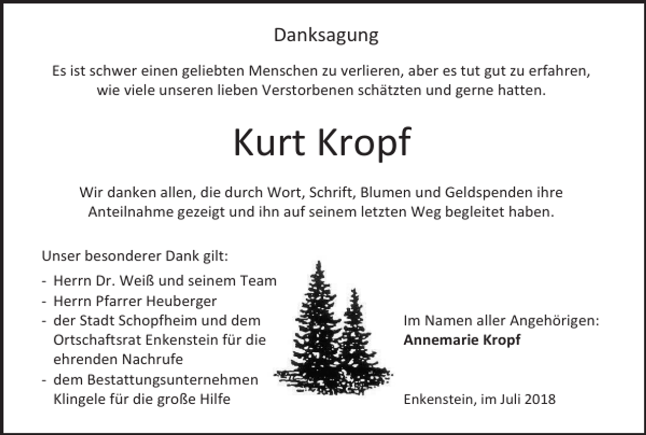 <p>Danksagung<br />Es ist schwer einen geliebten Menschen zu verlieren, aber es tut gut zu erfahren,<br />wie viele unseren lieben Verstorbenen schätzten und gerne hatten.</p><p>Kurt Kropf<br />Wir danken allen, die durch Wort, Schrift, Blumen und Geldspenden ihre<br />Anteilnahme gezeigt und ihn auf seinem letzten Weg begleitet haben.<br />Unser besonderer Dank gilt:<br />- Herrn Dr. Weiß und seinem Team<br />- Herrn Pfarrer Heuberger<br />- der Stadt Schopfheim und dem<br />Ortschaftsrat Enkenstein für die<br />ehrenden Nachrufe<br />- dem Bestattungsunternehmen<br />Klingele für die große Hilfe</p><p>Im Namen aller Angehörigen:<br />Annemarie Kropf</p><p>Enkenstein, im Juli 2018</p>