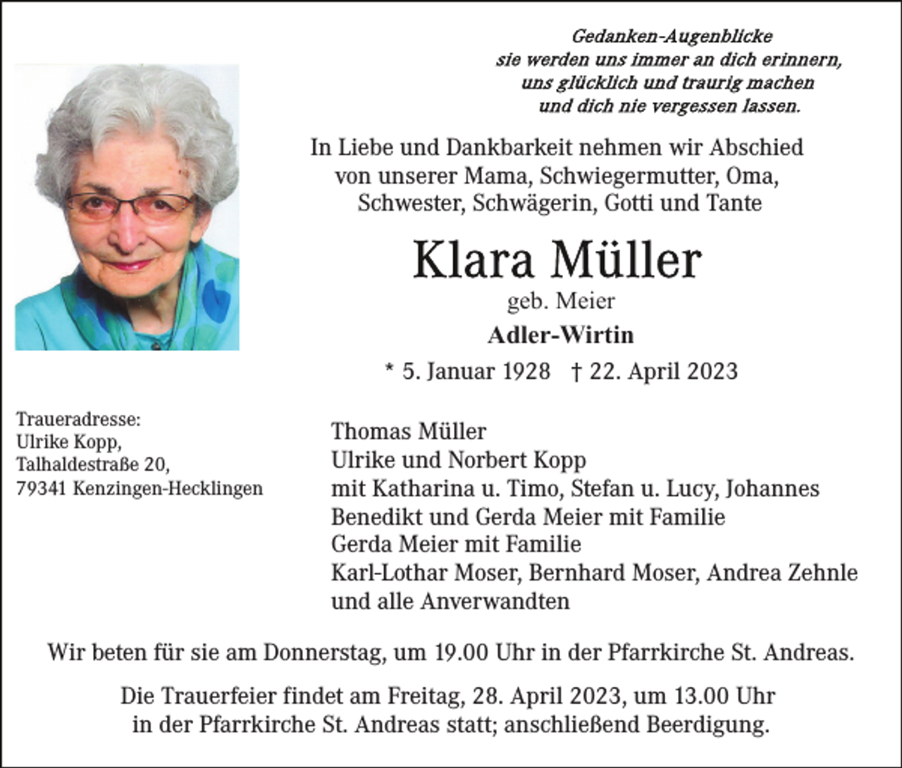 <p>In Liebe und Dankbarkeit nehmen wir Abschied<br />von unserer Mama, Schwiegermutter, Oma,<br />Schwester, Schwägerin, Gotti und Tante</p><p>geb. Meier<br />Adler-Wirtin<br />* 5. Januar 1928 † 22. April 2023<br />Traueradresse:<br />Ulrike Kopp,<br />Talhaldestraße 20,<br />79341 Kenzingen-Hecklingen</p><p>Thomas Müller<br />Ulrike und Norbert Kopp<br />mit Katharina u. Timo, Stefan u. Lucy, Johannes<br />Benedikt und Gerda Meier mit Familie<br />Gerda Meier mit Familie<br />Karl-Lothar Moser, Bernhard Moser, Andrea Zehnle<br />und alle Anverwandten</p><p>Wir beten für sie am Donnerstag, um 19.00 Uhr in der Pfarrkirche St. Andreas.<br />Die Trauerfeier findet am Freitag, 28. April 2023, um 13.00 Uhr<br />in der Pfarrkirche St. Andreas statt; anschließend Beerdigung.</p>
