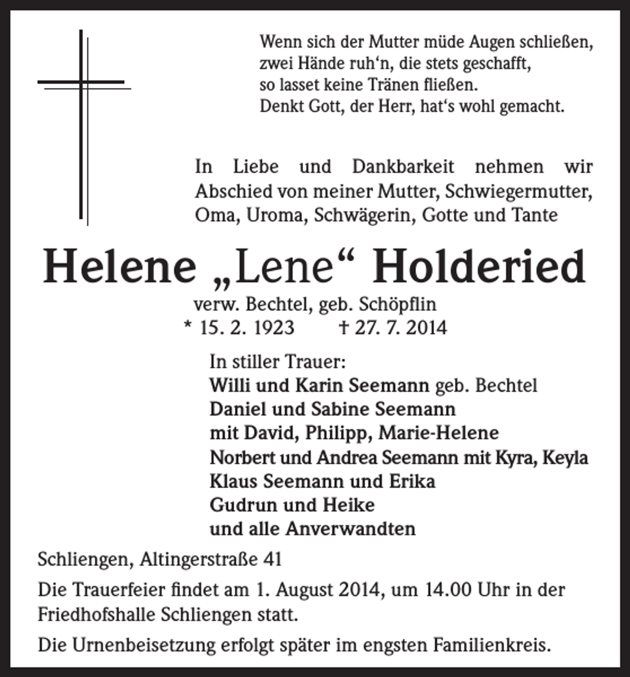 <p>Wenn sich der Mutter müde Augen schließen,<br />zwei Hände ruh‘n, die stets geschafft,<br />so lasset keine Tränen fließen.<br />Denkt Gott, der Herr, hat‘s wohl gemacht.</p><p>In Liebe und Dankbarkeit nehmen wir</p><p>Abschied von meiner Mutter, Schwiegermutter,<br />Oma, Uroma, Schwägerin, Gotte und Tante</p><p>Helene „Lene“ Holderied<br />verw. Bechtel, geb. Schöpflin<br />* 15. 2. 1923 † 27. 7. 2014</p><p>In stiller Trauer:<br />Willi und Karin Seemann geb. Bechtel<br />Daniel und Sabine Seemann<br />mit David, Philipp, Marie-Helene<br />Norbert und Andrea Seemann mit Kyra, Keyla<br />Klaus Seemann und Erika<br />Gudrun und Heike<br />und alle Anverwandten<br />Schliengen, Altingerstraße 41<br />Die Trauerfeier findet am 1. August 2014, um 14.00 Uhr in der<br />Friedhofshalle Schliengen statt.<br />Die Urnenbeisetzung erfolgt später im engsten Familienkreis.</p>