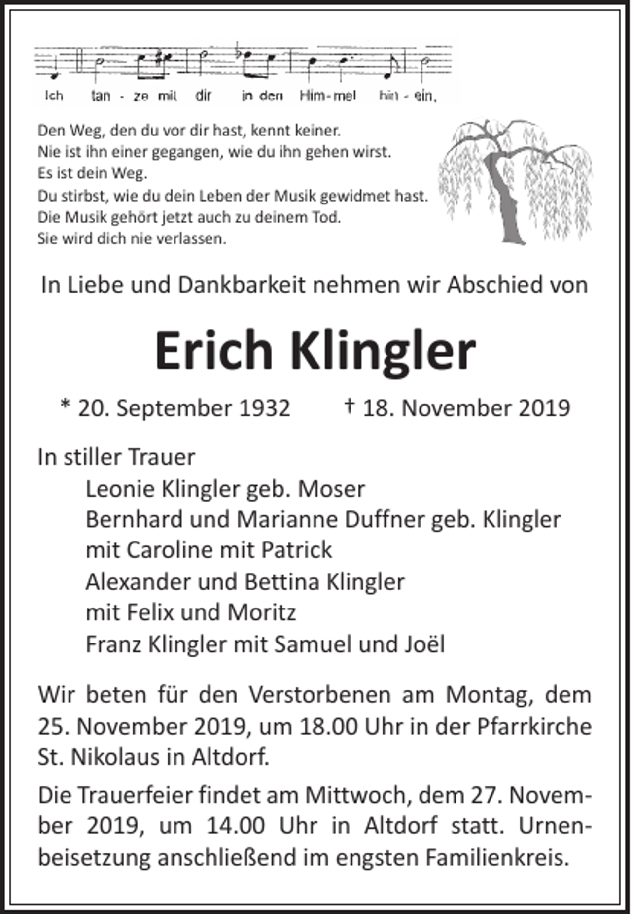 <p>Den Weg, den du vor dir hast, kennt keiner.<br />Nie ist ihn einer gegangen, wie du ihn gehen wirst.<br />Es ist dein Weg.<br />Du stirbst, wie du dein Leben der Musik gewidmet hast.<br />Die Musik gehört jetzt auch zu deinem Tod.<br />Sie wird dich nie verlassen.</p><p>In Liebe und Dankbarkeit nehmen wir Abschied von</p><p>Erich Klingler</p><p>* 20. September 1932 † 18. November 2019<br />In stiller Trauer</p><p>Leonie Klingler geb. Moser</p><p>Bernhard und Marianne Duffner geb. Klingler</p><p>mit Caroline mit Patrick</p><p>Alexander und Bettina Klingler</p><p>mit Felix und Moritz</p><p>Franz Klingler mit Samuel und Joël<br />Wir beten für den Verstorbenen am Montag, dem<br />25. November 2019, um 18.00 Uhr in der Pfarrkirche<br />St. Nikolaus in Altdorf.<br />Die Trauerfeier findet am Mittwoch, dem 27. November 2019, um 14.00 Uhr in Altdorf statt. Urnen­<br />beisetzung anschließend im engsten Familienkreis.</p>
