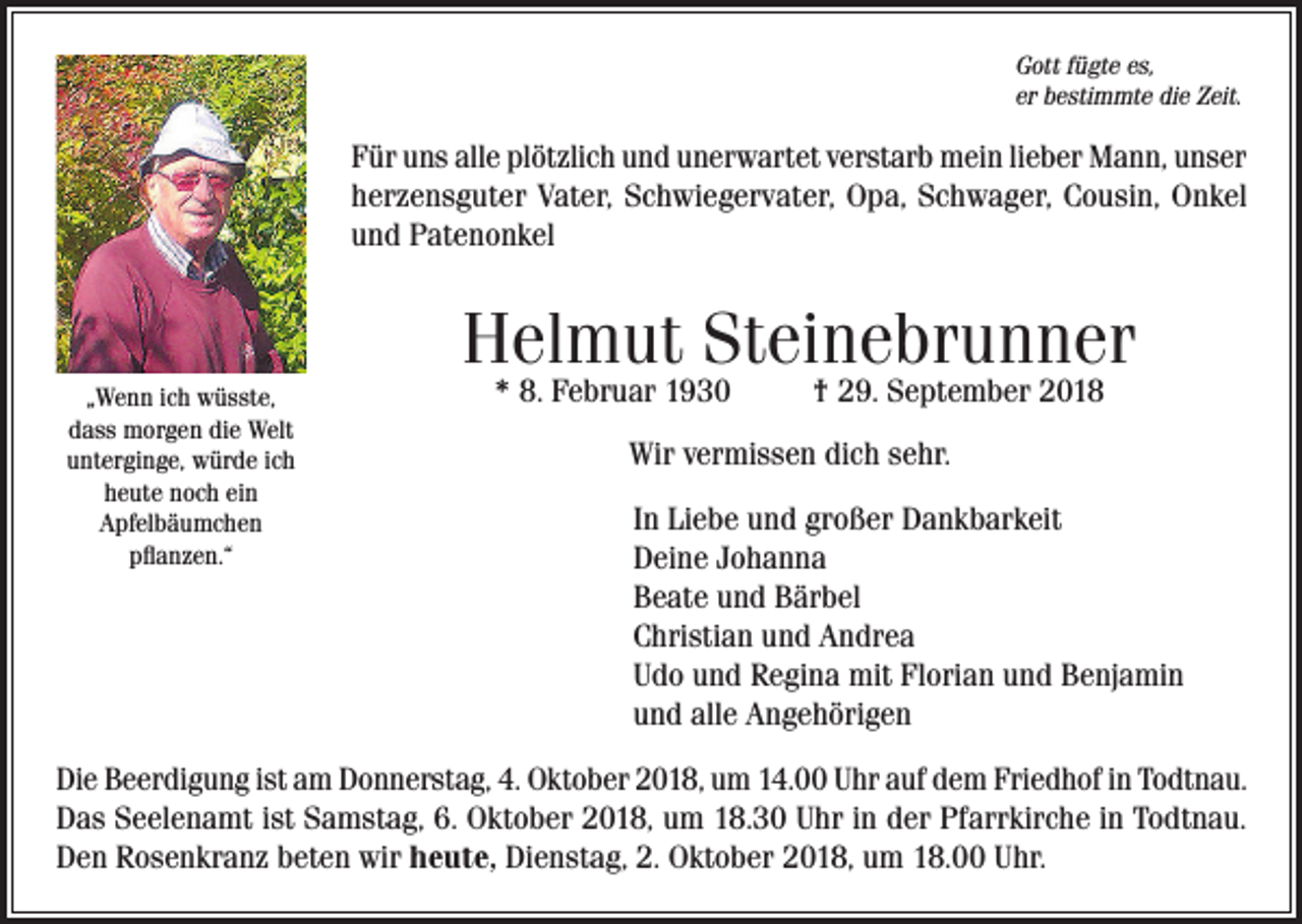<p>Gott fügte es,<br />er bestimmte die Zeit.</p><p>Für uns alle plötzlich und unerwartet verstarb mein lieber Mann, unser<br />herzensguter Vater, Schwiegervater, Opa, Schwager, Cousin, Onkel<br />und Patenonkel</p><p>Helmut Steinebrunner<br />„Wenn ich wüsste,<br />dass morgen die Welt<br />unterginge, würde ich<br />heute noch ein<br />Apfelbäumchen<br />pflanzen.“</p><p>* 8. Februar 1930</p><p>† 29. September 2018</p><p>Wir vermissen dich sehr.<br />In Liebe und großer Dankbarkeit<br />Deine Johanna<br />Beate und Bärbel<br />Christian und Andrea<br />Udo und Regina mit Florian und Benjamin<br />und alle Angehörigen</p><p>Die Beerdigung ist am Donnerstag, 4. Oktober 2018, um 14.00 Uhr auf dem Friedhof in Todtnau.<br />Das Seelenamt ist Samstag, 6. Oktober 2018, um 18.30 Uhr in der Pfarrkirche in Todtnau.<br />Den Rosenkranz beten wir heute, Dienstag, 2. Oktober 2018, um 18.00 Uhr.</p>