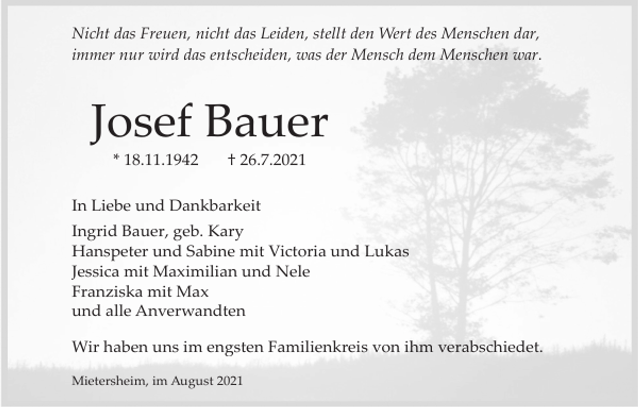 <p>Nicht das Freuen, nicht das Leiden, stellt den Wert des Menschen dar,<br />immer nur wird das entscheiden, was der Mensch dem Menschen war.</p><p>Josef Bauer<br />* 18.11.1942</p><p>† 26.7.2021</p><p>In Liebe und Dankbarkeit<br />Ingrid Bauer, geb. Kary<br />Hanspeter und Sabine mit Victoria und Lukas<br />Jessica mit Maximilian und Nele<br />Franziska mit Max<br />und alle Anverwandten<br />Wir haben uns im engsten Familienkreis von ihm verabschiedet.<br />Mietersheim, im August 2021</p>