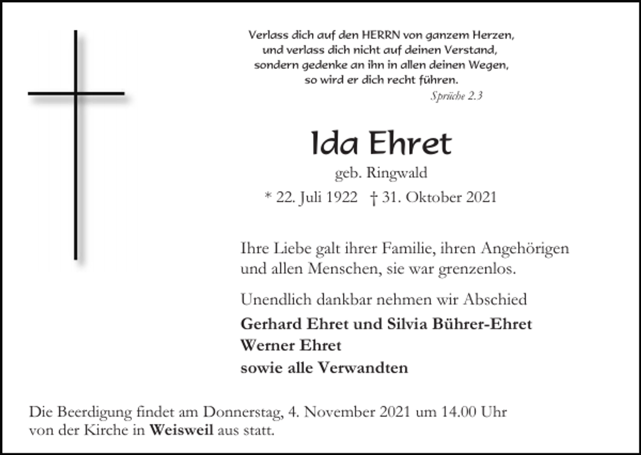 <p>Verlass dich auf den HERRN von ganzem Herzen,<br />und verlass dich nicht auf deinen Verstand,<br />sondern gedenke an ihn in allen deinen Wegen,<br />so wird er dich recht führen.</p><p>Sprüche 2.3</p><p>Ida Ehret<br />geb. Ringwald<br />* 22. Juli 1922 † 31. Oktober 2021</p><p>Ihre Liebe galt ihrer Familie, ihren Angehörigen<br />und allen Menschen, sie war grenzenlos.<br />Unendlich dankbar nehmen wir Abschied<br />Gerhard Ehret und Silvia Bührer-Ehret<br />Werner Ehret<br />sowie alle Verwandten<br />Die Beerdigung findet am Donnerstag, 4. November 2021 um 14.00 Uhr<br />von der Kirche in Weisweil aus statt.</p>