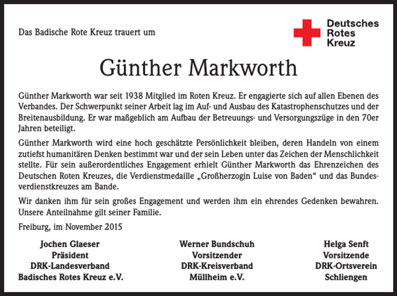 <p>Das Badische Rote Kreuz trauert um</p><p>Günther Markworth<br />Günther Markworth war seit 1938 Mitglied im Roten Kreuz. Er engagierte sich auf allen Ebenen des<br />Verbandes. Der Schwerpunkt seiner Arbeit lag im Auf- und Ausbau des Katastrophenschutzes und der<br />Breitenausbildung. Er war maßgeblich am Aufbau der Betreuungs- und Versorgungszüge in den 70er<br />Jahren beteiligt.<br />Günther Markworth wird eine hoch geschätzte Persönlichkeit bleiben, deren Handeln von einem<br />zutiefst humanitären Denken bestimmt war und der sein Leben unter das Zeichen der Menschlichkeit<br />stellte. Für sein außerordentliches Engagement erhielt Günther Markworth das Ehrenzeichen des<br />Deutschen Roten Kreuzes, die Verdienstmedaille „Großherzogin Luise von Baden“ und das Bundesverdienstkreuzes am Bande.<br />Wir danken ihm für sein großes Engagement und werden ihm ein ehrendes Gedenken bewahren.<br />Unsere Anteilnahme gilt seiner Familie.<br />Freiburg, im November 2015</p><p>Jochen Glaeser</p><p>Präsident<br />DRK-Landesverband<br />Badisches Rotes Kreuz e.V.</p><p>Werner Bundschuh<br />Vorsitzender<br />DRK-Kreisverband<br />Müllheim e.V.</p><p>Helga Senft<br />Vorsitzende<br />DRK-Ortsverein<br />Schliengen</p>