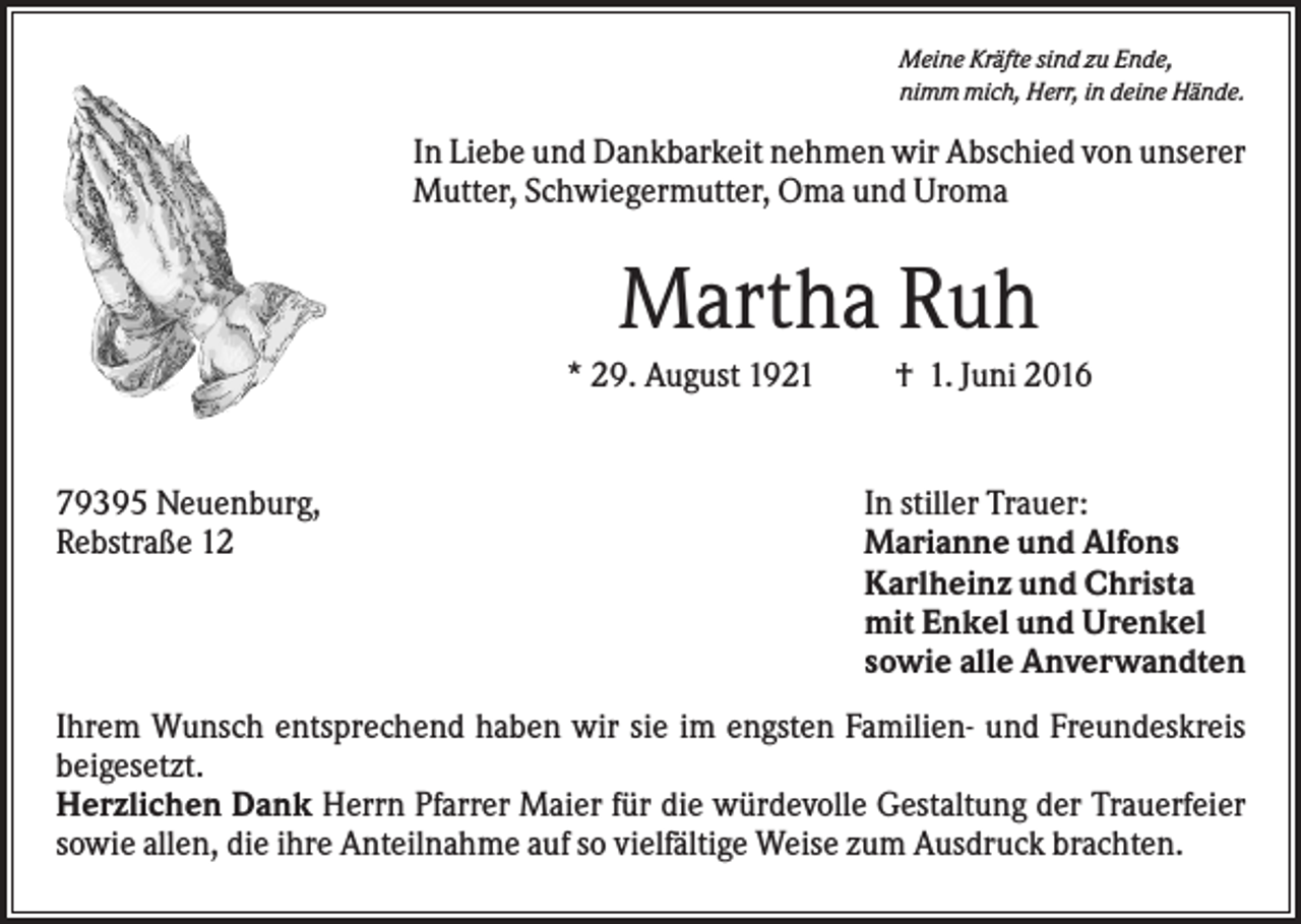 <p>Meine Kräfte sind zu Ende,<br />nimm mich, Herr, in deine Hände.</p><p>In Liebe und Dankbarkeit nehmen wir Abschied von unserer<br />Mutter, Schwiegermutter, Oma und Uroma</p><p>Martha Ruh<br />* 29. August 1921</p><p>79395 Neuenburg,<br />Rebstraße 12</p><p>† 1. Juni 2016</p><p>In stiller Trauer:<br />Marianne und Alfons<br />Karlheinz und Christa<br />mit Enkel und Urenkel<br />sowie alle Anverwandten</p><p>Ihrem Wunsch entsprechend haben wir sie im engsten Familien- und Freundeskreis<br />beigesetzt.<br />Herzlichen Dank Herrn Pfarrer Maier für die würdevolle Gestaltung der Trauerfeier<br />sowie allen, die ihre Anteilnahme auf so vielfältige Weise zum Ausdruck brachten.</p>