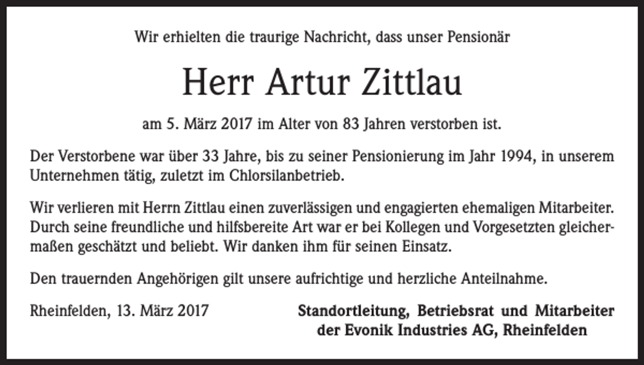 <p>Wir erhielten die traurige Nachricht, dass unser Pensionär</p><p>Herr Artur Zittlau<br />am 5. März 2017 im Alter von 83 Jahren verstorben ist.<br />Der Verstorbene war über 33 Jahre, bis zu seiner Pensionierung im Jahr 1994, in unserem<br />Unternehmen tätig, zuletzt im Chlorsilanbetrieb.<br />Wir verlieren mit Herrn Zittlau einen zuverlässigen und engagierten ehemaligen Mitarbeiter.<br />Durch seine freundliche und hilfsbereite Art war er bei Kollegen und Vorgesetzten gleichermaßen geschätzt und beliebt. Wir danken ihm für seinen Einsatz.<br />Den trauernden Angehörigen gilt unsere aufrichtige und herzliche Anteilnahme.<br />Rheinfelden, 13. März 2017</p><p>Standortleitung, Betriebsrat und Mitarbeiter<br />der Evonik Industries AG, Rheinfelden</p>