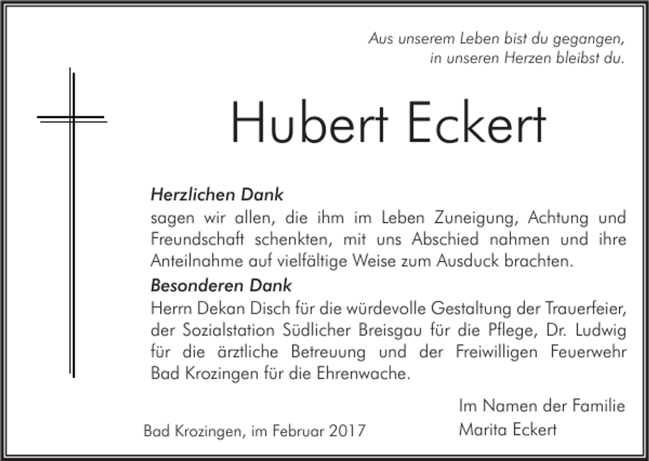 <p>Aus unserem Leben bist du gegangen,<br />in unseren Herzen bleibst du.</p><p>Hubert Eckert<br />Herzlichen Dank<br />sagen wir allen, die ihm im Leben Zuneigung, Achtung und<br />Freundschaft schenkten, mit uns Abschied nahmen und ihre<br />Anteilnahme auf vielfältige Weise zum Ausduck brachten.<br />Besonderen Dank<br />Herrn Dekan Disch für die würdevolle Gestaltung der Trauerfeier,<br />der Sozialstation Südlicher Breisgau für die Pflege, Dr. Ludwig<br />für die ärztliche Betreuung und der Freiwilligen Feuerwehr<br />Bad Krozingen für die Ehrenwache.<br />Bad Krozingen, im Februar 2017</p><p>Im Namen der Familie<br />Marita Eckert</p>