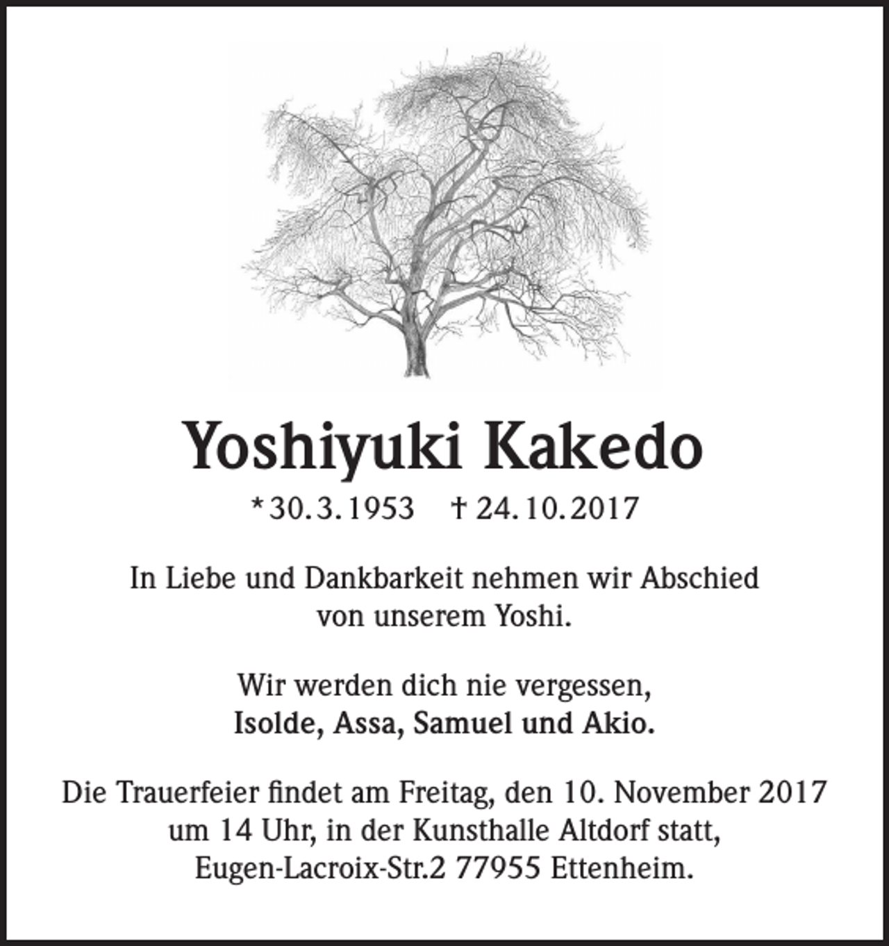 <p>Yoshiyuki Kakedo</p><p>Yoshiyuki Kakedo<br />* 30. 3. 1953</p><p>† 24. 10. 2017</p><p>In Liebe und Dankbarkeit nehmen wir Abschied<br />von unserem<br />Yoshi.<br />30.3.1953<br />– 24.10.2017<br />Wir werden dich nie vergessen,<br />Isolde, Assa, Samuel und Akio.<br />In Liebe und Dankbarkeit nehmen wir Abschied von unserem Yoshi.</p><p>Die Trauerfeier findet am Freitag, den 10. November 2017<br />um 14 Uhr, in der Kunsthalle Altdorf statt,<br />Eugen-Lacroix-Str.2<br />Ettenheim.<br />Wir werden dich 77955<br />nie vergessen,</p>