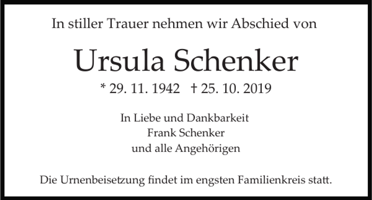 <p>In stiller Trauer nehmen wir Abschied von</p><p>Ursula Schenker<br />* 29. 11. 1942 † 25. 10. 2019<br />In Liebe und Dankbarkeit<br />Frank Schenker<br />und alle Angehörigen<br />Die Urnenbeise�ung ﬁndet im engsten Familienkreis sta�.</p>