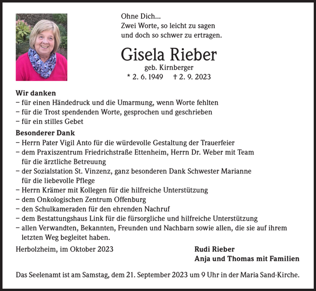 <p>Ohne Dich...<br />Zwei Worte, so leicht zu sagen<br />und doch so schwer zu ertragen.</p><p>Gisela<br />Rieber<br />geb. Kirnberger<br />* 2. 6. 1949</p><p>† 2. 9. 2023</p><p>Wir danken<br />– f ür einen Händedruck und die Umarmung, wenn Worte fehlten<br />– f ür die Trost spendenden Worte, gesprochen und geschrieben<br />– f ür ein stilles Gebet<br />Besonderer Dank<br />– Herrn Pater Vigil Anto für die würdevolle Gestaltung der Trauerfeier<br />– dem Praxiszentrum Friedrichstraße Ettenheim, Herrn Dr. Weber mit Team<br />für die ärztliche Betreuung<br />– der Sozialstation St. Vinzenz, ganz besonderen Dank Schwester Marianne<br />für die liebevolle Pflege<br />– Herrn Krämer mit Kollegen für die hilfreiche Unterstützung<br />– dem Onkologischen Zentrum Offenburg<br />– den Schulkameraden für den ehrenden Nachruf<br />– dem Bestattungshaus Link für die fürsorgliche und hilfreiche Unterstützung<br />– allen Verwandten, Bekannten, Freunden und Nachbarn sowie allen, die sie auf ihrem<br />letzten Weg begleitet haben.<br />Herbolzheim, im Oktober 2023<br />Rudi Rieber</p><p>Anja und Thomas mit Familien<br />Das Seelenamt ist am Samstag, dem 21. September 2023 um 9 Uhr in der Maria Sand-Kirche.</p>