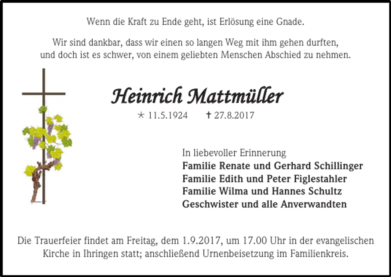 <p>Wenn die Kraft zu Ende geht, ist Erlösung eine Gnade.<br />Wir sind dankbar, dass wir einen so langen Weg mit ihm gehen durften,<br />und doch ist es schwer, von einem geliebten Menschen Abschied zu nehmen.</p><p>Heinrich Mattmüller<br /> 11.5.1924</p><p> 27.8.2017</p><p>In liebevoller Erinnerung<br />Familie Renate und Gerhard Schillinger<br />Familie Edith und Peter Figlestahler<br />Familie Wilma und Hannes Schultz<br />Geschwister und alle Anverwandten<br />Die Trauerfeier findet am Freitag, dem 1.9.2017, um 17.00 Uhr in der evangelischen<br />Kirche in Ihringen statt; anschließend Urnenbeisetzung im Familienkreis.</p>