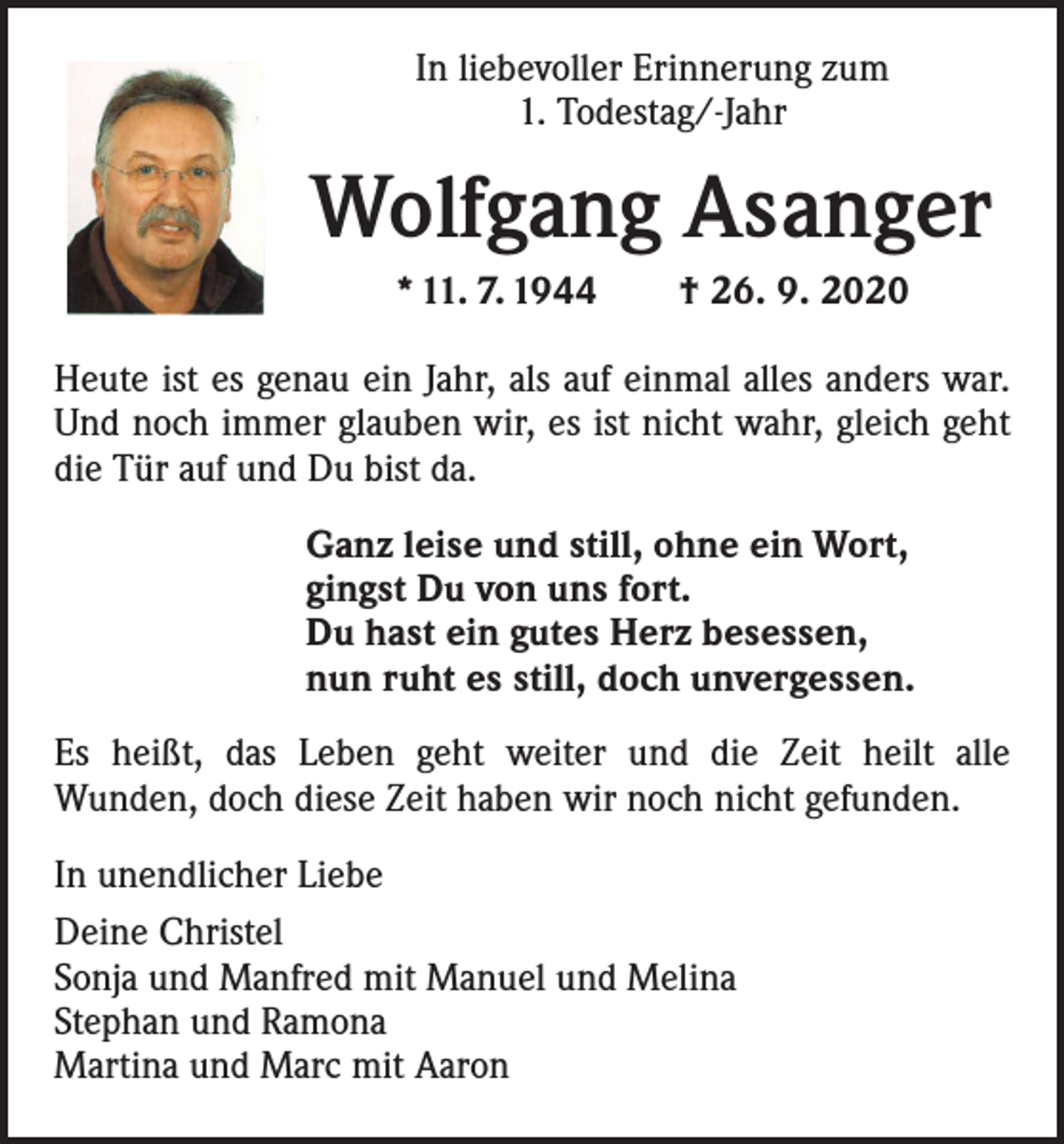 <p>In liebevoller Erinnerung zum<br />1. Todestag/-Jahr</p><p>Wolfgang Asanger<br />* 11. 7. 1944 † 26. 9. 2020<br />Heute ist es genau ein Jahr, als auf einmal alles anders war.<br />Und noch immer glauben wir, es ist nicht wahr, gleich geht<br />die Tür auf und Du bist da.<br />Ganz leise und still, ohne ein Wort,<br />gingst Du von uns fort.<br />Du hast ein gutes Herz besessen,<br />nun ruht es still, doch unvergessen.<br />Es heißt, das Leben geht weiter und die Zeit heilt alle<br />­Wunden, doch diese Zeit haben wir noch nicht gefunden.<br />In unendlicher Liebe<br />Deine Christel<br />Sonja und Manfred mit Manuel und Melina<br />Stephan und Ramona<br />Martina und Marc mit Aaron</p>