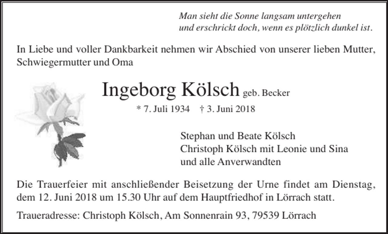 <p>Man sieht die Sonne langsam untergehen<br />und erschrickt doch, wenn es plötzlich dunkel ist.</p><p>In Liebe und voller Dankbarkeit nehmen wir Abschied von unserer lieben Mutter,<br />Schwiegermutter und Oma</p><p>Ingeborg Kölsch geb. Becker<br />* 7. Juli 1934 † 3. Juni 2018</p><p>Stephan und Beate Kölsch<br />Christoph Kölsch mit Leonie und Sina<br />und alle Anverwandten<br />Die Trauerfeier mit anschließender Beisetzung der Urne findet am Dienstag,<br />dem 12. Juni 2018 um 15.30 Uhr auf dem Hauptfriedhof in Lörrach statt.<br />Traueradresse: Christoph Kölsch, Am Sonnenrain 93, 79539 Lörrach</p>