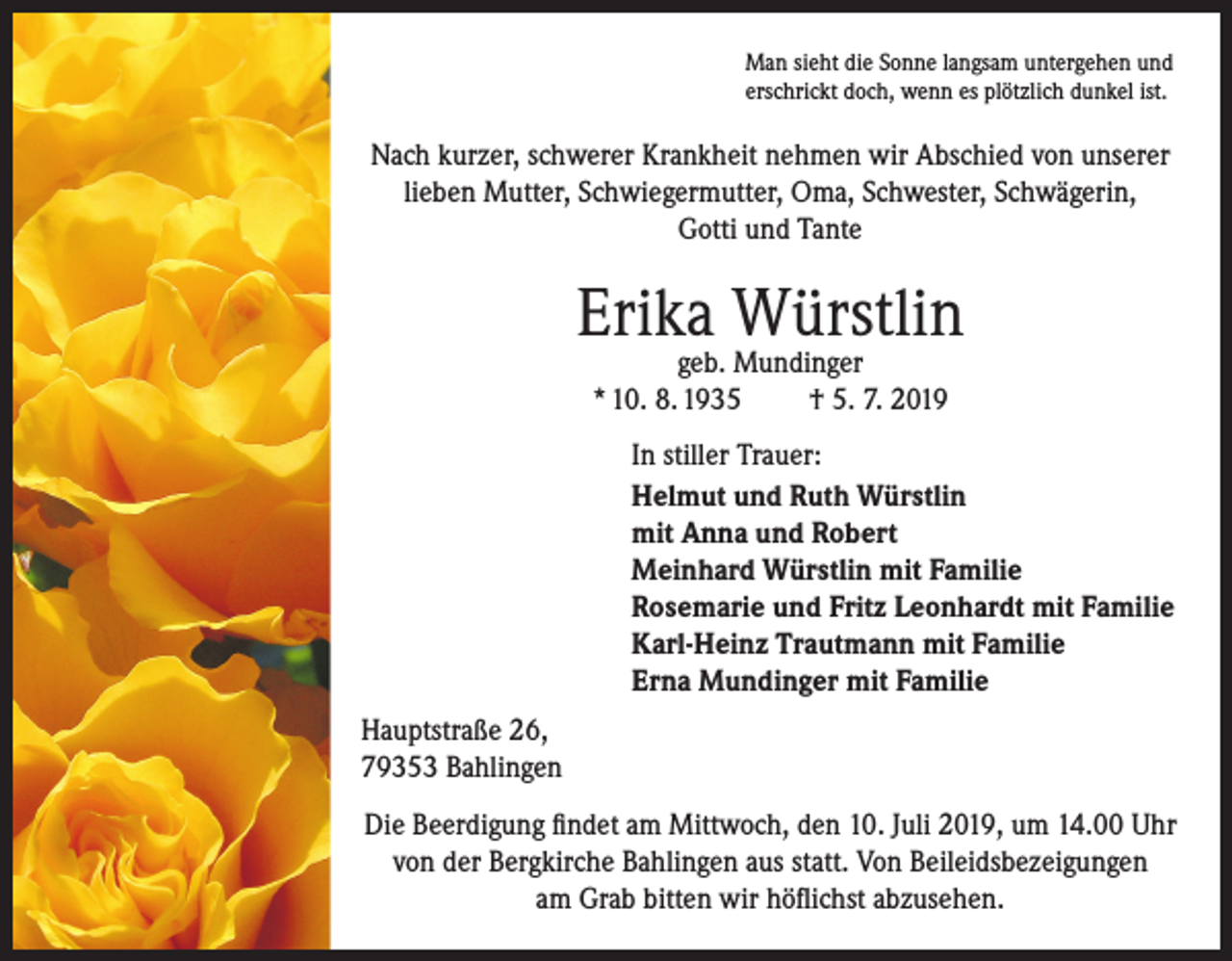 <p>Man sieht die Sonne langsam untergehen und<br />erschrickt doch, wenn es plötzlich dunkel ist.</p><p>Nach kurzer, schwerer Krankheit nehmen wir Abschied von unserer<br />lieben Mutter, Schwiegermutter, Oma, Schwester, Schwägerin,<br />Gotti und Tante</p><p>Erika Würstlin<br />geb. Mundinger<br />* 10. 8. 1935<br />† 5. 7. 2019</p><p>In stiller Trauer:<br />Helmut und Ruth Würstlin<br />mit Anna und Robert<br />Meinhard Würstlin mit Familie<br />Rosemarie und Fritz Leonhardt mit Familie<br />Karl-Heinz Trautmann mit Familie<br />Erna Mundinger mit Familie<br />Hauptstraße 26,<br />79353 Bahlingen<br />Die Beerdigung findet am Mittwoch, den 10. Juli 2019, um 14.00 Uhr<br />von der Bergkirche Bahlingen aus statt. Von Beileidsbezeigungen<br />am Grab bitten wir höflichst abzusehen.</p>