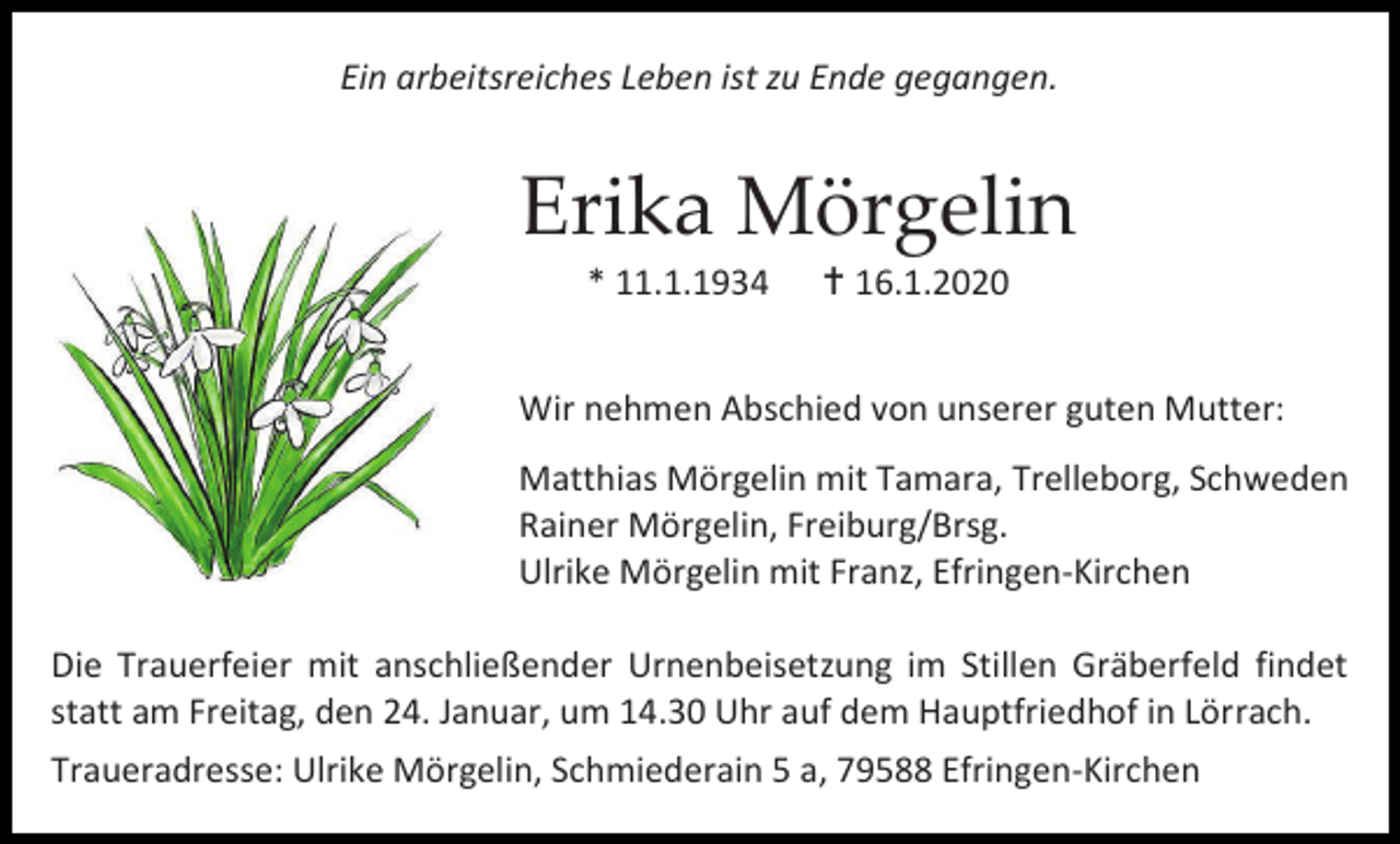 <p>Ein arbeitsreiches Leben ist zu Ende gegangen.</p><p>Erika Mörgelin<br />* 11.1.1934</p><p> 16.1.2020</p><p>Wir nehmen Abschied von unserer guten Mutter:<br />Matthias Mörgelin mit Tamara, Trelleborg, Schweden<br />Rainer Mörgelin, Freiburg/Brsg.<br />Ulrike Mörgelin mit Franz, Efringen-Kirchen<br />Die Trauerfeier mit anschließender Urnenbeisetzung im Stillen Gräberfeld findet<br />statt am Freitag, den 24. Januar, um 14.30 Uhr auf dem Hauptfriedhof in Lörrach.<br />Traueradresse: Ulrike Mörgelin, Schmiederain 5 a, 79588 Efringen-Kirchen</p>