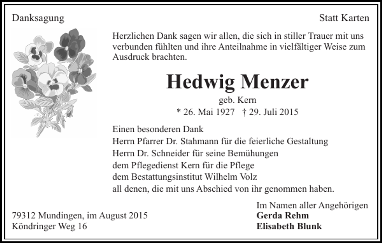 <p>Danksagung</p><p>Statt Karten<br />Herzlichen Dank sagen wir allen, die sich in stiller Trauer mit uns<br />verbunden fühlten und ihre Anteilnahme in vielfältiger Weise zum<br />Ausdruck brachten.</p><p>Hedwig Menzer<br />geb. Kern<br />* 26. Mai 1927 † 29. Juli 2015<br />Einen besonderen Dank<br />Herrn Pfarrer Dr. Stahmann für die feierliche Gestaltung<br />Herrn Dr. Schneider für seine Bemühungen<br />dem Pflegedienst Kern für die Pflege<br />dem Bestattungsinstitut Wilhelm Volz<br />all denen, die mit uns Abschied von ihr genommen haben.<br />79312 Mundingen, im August 2015<br />Köndringer Weg 16</p><p>Im Namen aller Angehörigen<br />Gerda Rehm<br />Elisabeth Blunk</p>