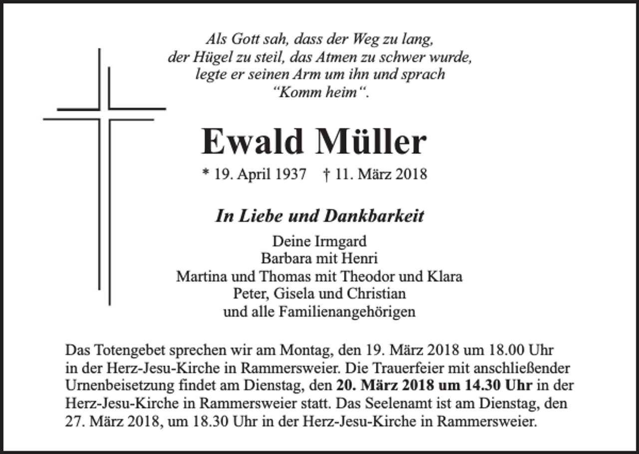 <p>Als Gott sah, dass der Weg zu lang,<br />der Hügel zu steil, das Atmen zu schwer wurde,<br />legte er seinen Arm um ihn und sprach<br />‘‘Komm heim“.</p><p>Ewald Müller<br />* 19. April 1937 † 11. März 2018</p><p>In Liebe und Dankbarkeit<br />Deine Irmgard<br />Barbara mit Henri<br />Martina und Thomas mit Theodor und Klara<br />Peter, Gisela und Christian<br />und alle Familienangehörigen<br />Das Totengebet sprechen wir am Montag, den 19. März 2018 um 18.00 Uhr<br />in der Herz-Jesu-Kirche in Rammersweier. Die Trauerfeier mit anschließender<br />Urnenbeisetzung findet am Dienstag, den 20. März 2018 um 14.30 Uhr in der<br />Herz-Jesu-Kirche in Rammersweier statt. Das Seelenamt ist am Dienstag, den<br />27. März 2018, um 18.30 Uhr in der Herz-Jesu-Kirche in Rammersweier.</p>