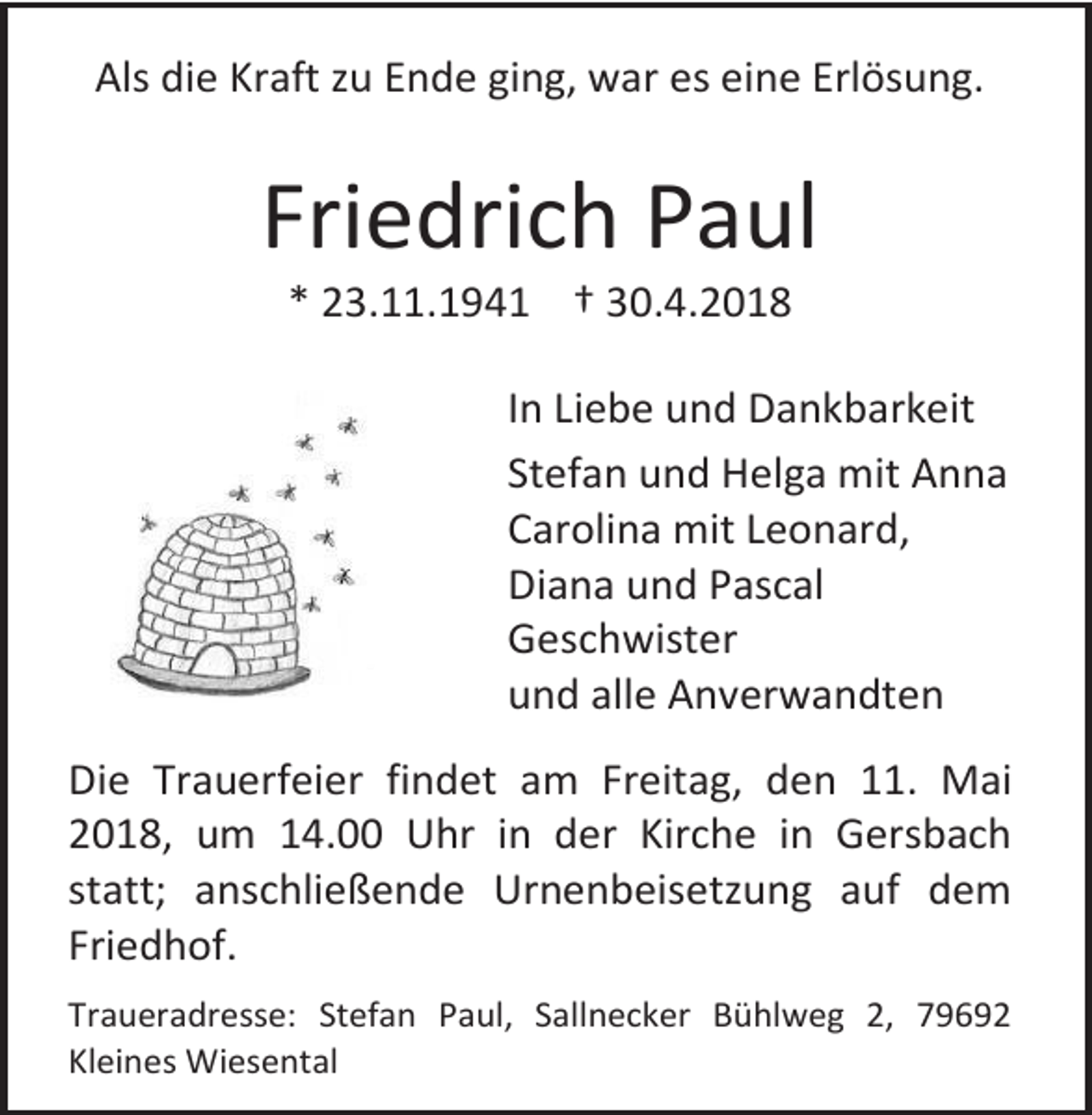 <p>Als die Kraft zu Ende ging, war es eine Erlösung.</p><p>Friedrich Paul<br />* 23.11.1941 † 30.4.2018</p><p>In Liebe und Dankbarkeit<br />Stefan und Helga mit Anna<br />Carolina mit Leonard,<br />Diana und Pascal<br />Geschwister<br />und alle Anverwandten<br />Die Trauerfeier findet am Freitag, den 11. Mai<br />2018, um 14.00 Uhr in der Kirche in Gersbach<br />statt; anschließende Urnenbeisetzung auf dem<br />Friedhof.<br />Traueradresse: Stefan Paul, Sallnecker Bühlweg 2, 79692<br />Kleines Wiesental</p>