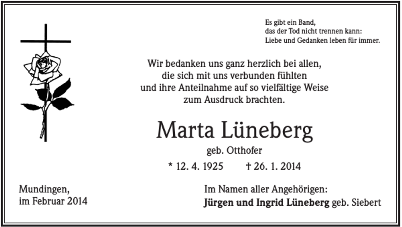 <p>Es gibt ein Band,<br />das der Tod nicht trennen kann:<br />Liebe und Gedanken leben für immer.</p><p>Wir bedanken uns ganz herzlich bei allen,<br />die sich mit uns verbunden fühlten<br />und ihre Anteilnahme auf so vielfältige Weise<br />zum Ausdruck brachten.</p><p>Marta Lüneberg<br />geb. Otthofer<br />* 12. 4. 1925<br />† 26. 1. 2014<br />Mundingen,<br />im Februar 2014</p><p>Im Namen aller Angehörigen:<br />Jürgen und Ingrid Lüneberg geb. Siebert</p>
