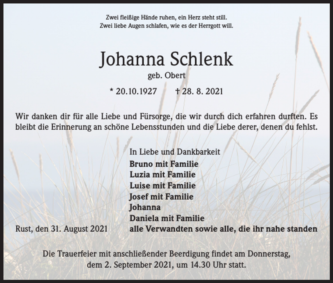 <p>Zwei fleißige Hände ruhen, ein Herz steht still.<br />Zwei liebe Augen schlafen, wie es der Herrgott will.</p><p>Johanna Schlenk<br />geb. Obert</p><p>* 20.10.1927 † 28. 8. 2021<br />Wir danken dir für alle Liebe und Fürsorge, die wir durch dich erfahren durften. Es<br />bleibt die Erinnerung an schöne Lebensstunden und die Liebe derer, denen du fehlst.</p><p>Rust, den 31. August 2021</p><p>In Liebe und Dankbarkeit<br />Bruno mit Familie<br />Luzia mit Familie<br />Luise mit Familie<br />Josef mit Familie<br />Johanna<br />Daniela mit Familie<br />alle Verwandten sowie alle, die ihr nahe standen</p><p>Die Trauerfeier mit anschließender Beerdigung findet am Donnerstag,<br />dem 2. September 2021, um 14.30 Uhr statt.</p>