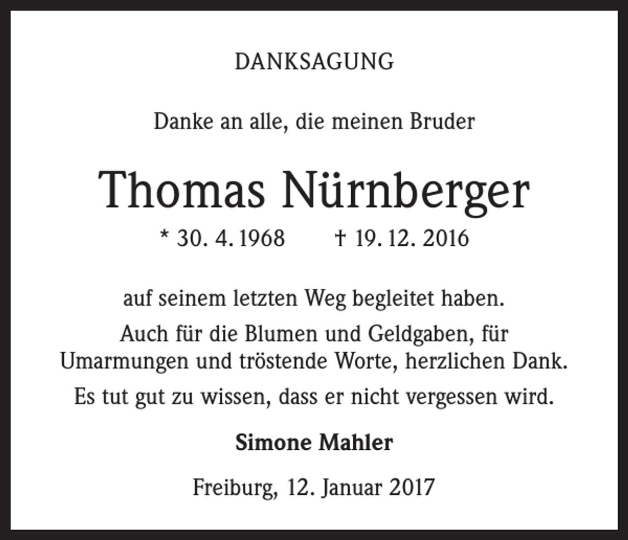 <p>DANKSAGUNG<br />Danke an alle, die meinen Bruder</p><p>Thomas Nürnberger<br />* 30. 4. 1968 † 19. 12. 2016<br />auf seinem letzten Weg begleitet haben.<br />Auch für die Blumen und Geldgaben, für<br />Umarmungen und tröstende Worte, herzlichen Dank.<br />Es tut gut zu wissen, dass er nicht vergessen wird.<br />Simone Mahler<br />Freiburg, 12. Januar 2017</p>