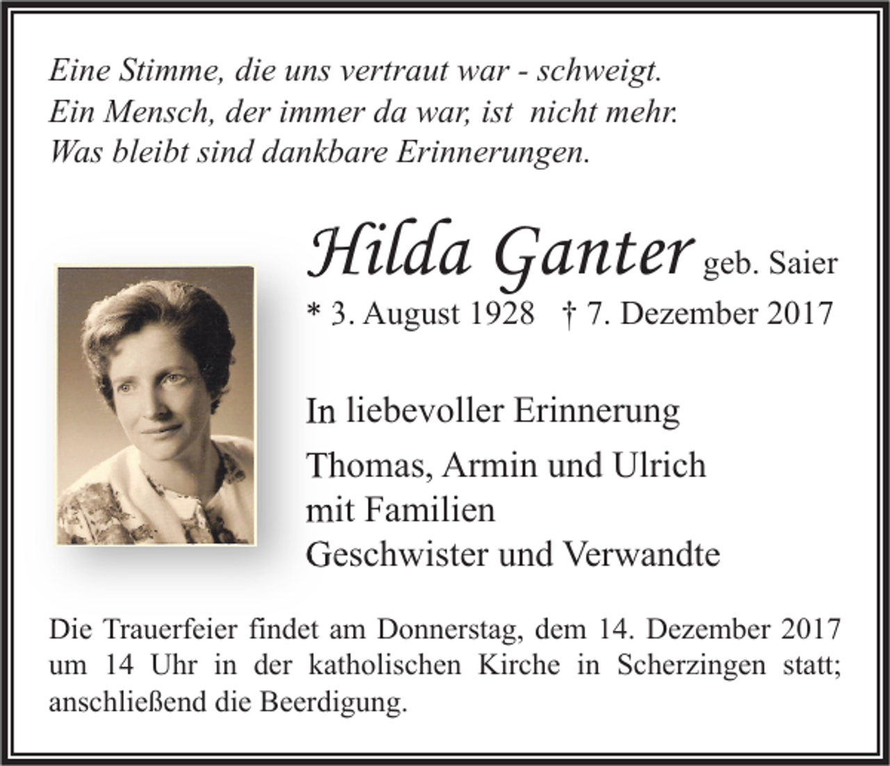 <p>Ei n e Sti<br />Eine<br />Stimme,<br />m m e, didie<br />e uuns<br />ns vvertraut<br />ertr a ut war<br />w ar --sschweigt.<br />c h w ei gt.<br />Ein<br />ist ninicht<br />Ei<br />n Mensch,<br />M e ns c h, dder<br />er i immer<br />m m er dda<br />a war,<br />w ar, ist<br />c ht mehr.<br />m e hr.<br />Erinnerungen.<br />WWas<br />as blbleibt<br />ei bt sisind<br />n d d dankbare<br />a n k b ar e Eri<br />n n er u n g e n.</p><p>Hilda<br />Hil<br />d a GGanter<br />a nter ggeb.<br />e b. Saier<br />S ai er</p><p>** 3.<br />3. August<br />A u g ust 11928<br />9 2 8 †† 7.<br />7. Dezember<br />D e z e m b er 22</p><p>IInn li<br />liebevoller<br />e b e v oll er Erinnerung<br />Eri n n er u n g<br />TThomas,<br />h o m as, Armin<br />Ar mi n uund<br />n d Ulrich<br />Ulri c h<br />mitFFamilien<br />mit<br />a mili e n<br />GGeschwister<br />es c h wist er uund<br />n d Ver<br />Verwandte<br />w a n dt e<br />Die<br />Di<br />e TrTrauerfeier<br />a u erf ei er fifindet<br />n d et aam<br />m DDonnerstag,<br />o n n erst a g, ddem<br />e m 114.<br />4. DDezember<br />e z e m b er 22<br />uum<br />m 11 Uhr<br />U hr iin<br />n dder<br />er kkatholischen<br />at h olis c h e n Kirche<br />Kir c h e iin<br />n Scherzingen<br />S c h er zi n g e n ststatt;<br />att;<br />aanschließend<br />ns c hli e ß e n d die<br />di e Beerdigung.<br />B e er di g u n g.</p>