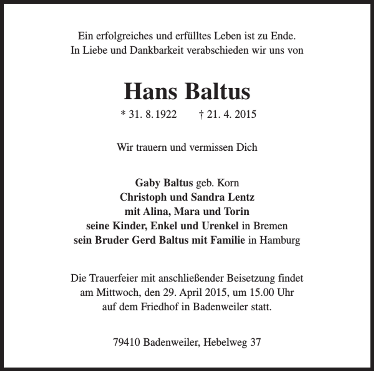 <p>Ein erfolgreiches und erfülltes Leben ist zu Ende.<br />In Liebe und Dankbarkeit verabschieden wir uns von</p><p>Hans Baltus<br />* 31. 8. 1922 † 21. 4. 2015<br />Wir trauern und vermissen Dich<br />Gaby Baltus geb. Korn<br />Christoph und Sandra Lentz<br />mit Alina, Mara und Torin<br />seine Kinder, Enkel und Urenkel in Bremen<br />sein Bruder Gerd Baltus mit Familie in Hamburg<br />Die Trauerfeier mit anschließender Beisetzung findet<br />am Mittwoch, den 29. April 2015, um 15.00 Uhr<br />auf dem Friedhof in Badenweiler statt.<br />79410 Badenweiler, Hebelweg 37</p>