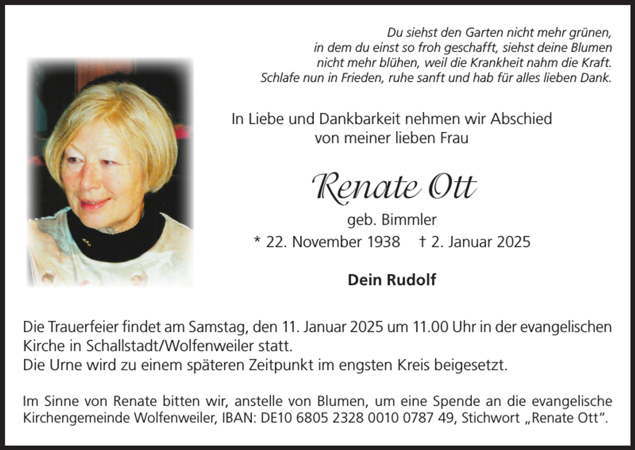 <p>Du siehst den Garten nicht mehr grünen,<br />in dem du einst so froh geschafft, siehst deine Blumen<br />nicht mehr blühen, weil die Krankheit nahm die Kraft.<br />Schlafe nun in Frieden, ruhe sanft und hab für alles lieben Dank.</p><p>In Liebe und Dankbarkeit nehmen wir Abschied<br />von meiner lieben Frau</p><p>Renate Ott<br />geb. Bimmler<br />* 22. November 1938 † 2. Januar 2025<br />Dein Rudolf<br />Die Trauerfeier findet am Samstag, den 11. Januar 2025 um 11.00 Uhr in der evangelischen<br />Kirche in Schallstadt/Wolfenweiler statt.<br />Die Urne wird zu einem späteren Zeitpunkt im engsten Kreis beigesetzt.<br />Im Sinne von Renate bitten wir, anstelle von Blumen, um eine Spende an die evangelische<br />Kirchengemeinde Wolfenweiler, IBAN: DE10 6805 2328 001787 49, Stichwort „Renate Ott“.</p>