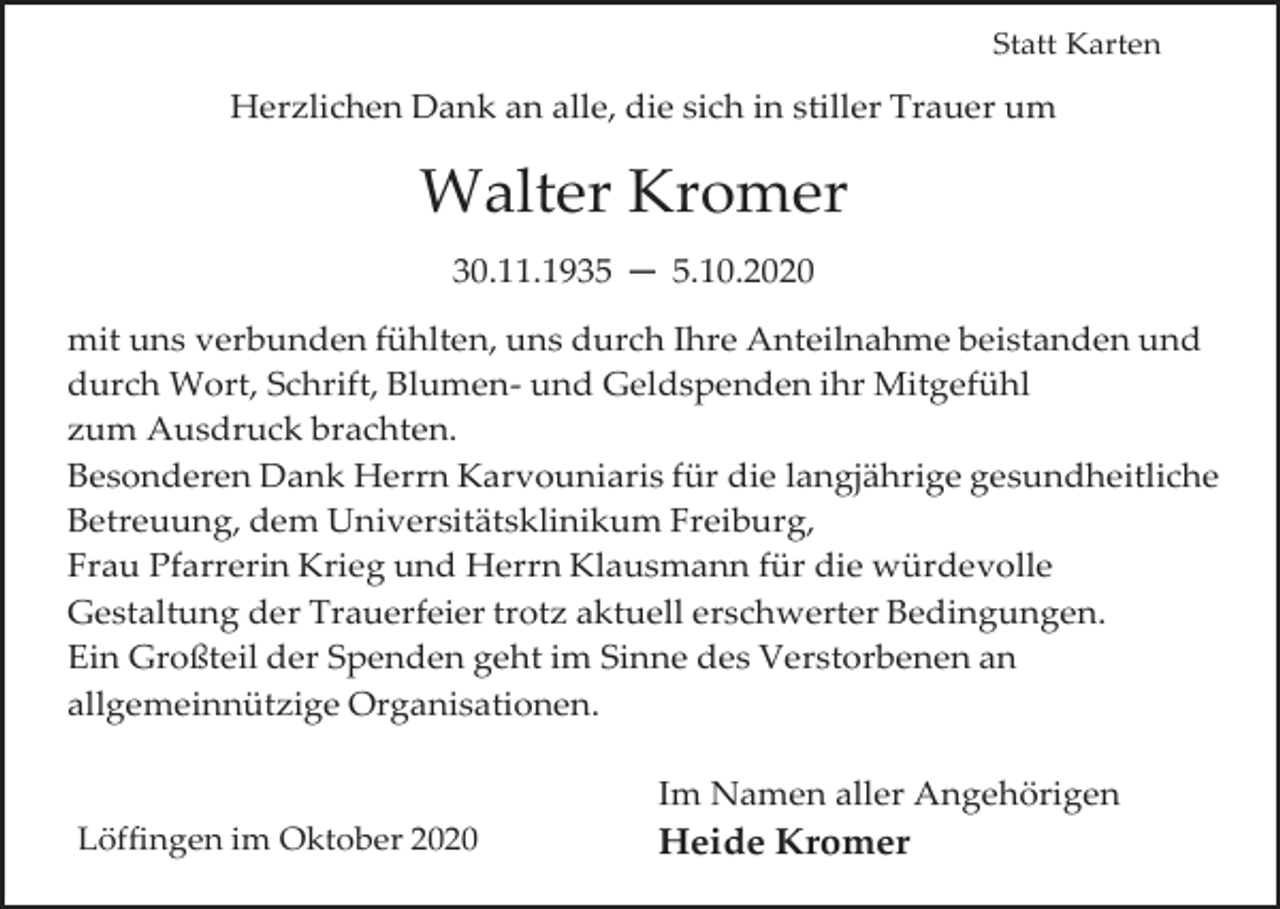 <p>Statt Karten</p><p>Herzlichen Dank an alle, die sich in stiller Trauer um</p><p>Walter Kromer<br />30.11.1935 ─ 5.10.2020<br />mit uns verbunden fühlten, uns durch Ihre Anteilnahme beistanden und<br />durch Wort, Schrift, Blumen- und Geldspenden ihr Mitgefühl<br />zum Ausdruck brachten.<br />Besonderen Dank Herrn Karvouniaris für die langjährige gesundheitliche<br />Betreuung, dem Universitätsklinikum Freiburg,<br />Frau Pfarrerin Krieg und Herrn Klausmann für die würdevolle<br />Gestaltung der Trauerfeier trotz aktuell erschwerter Bedingungen.<br />Ein Großteil der Spenden geht im Sinne des Verstorbenen an<br />allgemeinnützige Organisationen.<br />Im Namen aller Angehörigen<br />Löffingen im Oktober 2020</p><p>Heide Kromer</p>