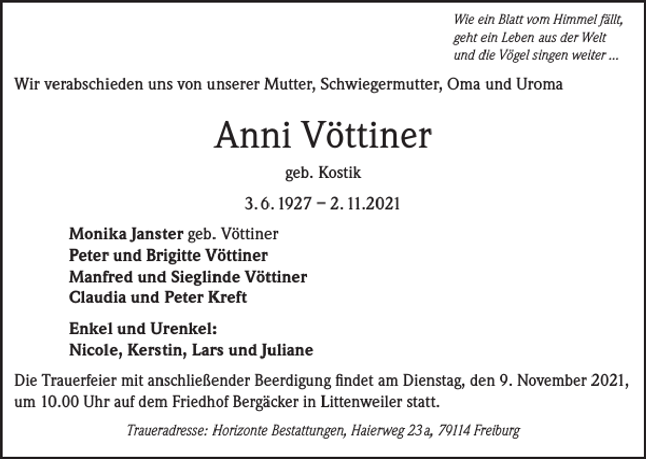 <p>Wie ein Blatt vom Himmel fällt,<br />geht ein Leben aus der Welt<br />und die Vögel singen weiter ...</p><p>Wir verabschieden uns von unserer Mutter, Schwiegermutter, Oma und Uroma</p><p>Anni Vöttiner<br />geb. Kostik<br />3. 6. 1927 – 2. 11.2021<br />Monika Janster geb. Vöttiner<br />Peter und Brigitte Vöttiner<br />Manfred und Sieglinde Vöttiner<br />Claudia und Peter Kreft<br />Enkel und Urenkel:<br />Nicole, Kerstin, Lars und Juliane<br />Die Trauerfeier mit anschließender Beerdigung findet am Dienstag, den 9. November 2021,<br />um 10.00 Uhr auf dem Friedhof Bergäcker in Littenweiler statt.<br />Traueradresse: Horizonte Bestattungen, Haierweg 23 a, 79114 Freiburg</p>