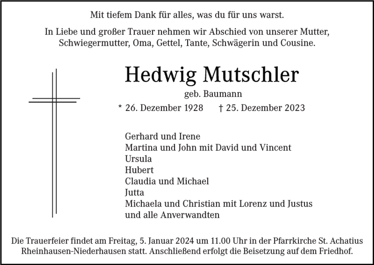 <p>Mit tiefem Dank für alles, was du für uns warst.<br />In Liebe und großer Trauer nehmen wir Abschied von unserer Mutter,<br />Schwiegermutter, Oma, Gettel, Tante, Schwägerin und Cousine.</p><p>geb. Baumann<br />* 26. Dezember 1928<br />† 25. Dezember 2023<br />Gerhard und Irene<br />Martina und John mit David und Vincent<br />Ursula<br />Hubert<br />Claudia und Michael<br />Jutta<br />Michaela und Christian mit Lorenz und Justus<br />und alle Anverwandten<br />Die Trauerfeier findet am Freitag, 5. Januar 2024 um 11.00 Uhr in der Pfarrkirche St. Achatius<br />Rheinhausen-Niederhausen statt. Anschließend erfolgt die Beisetzung auf dem Friedhof.</p>