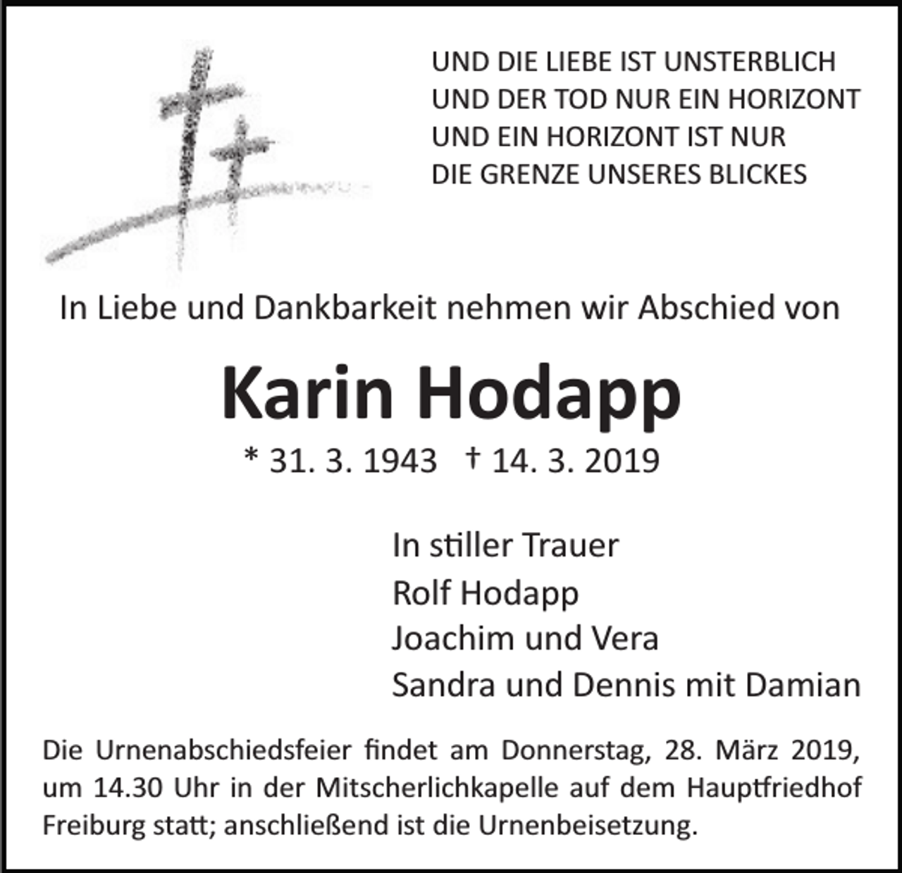 <p>UND DIE LIEBE IST UNSTERBLICH<br />UND DER TOD NUR EIN HORIZONT<br />UND EIN HORIZONT IST NUR<br />DIE GRENZE UNSERES BLICKES</p><p>In Liebe und Dankbarkeit nehmen wir Abschied von</p><p>Karin Hodapp<br />* 31. 3. 1943 † 14. 3. 2019<br />In s�ller Trauer<br />Rolf Hodapp<br />Joachim und Vera<br />Sandra und Dennis mit Damian<br />Die Urnenabschiedsfeier ﬁndet am Donnerstag, 28. März 2019,<br />um 14.30 Uhr in der Mitscherlichkapelle auf dem Haup�riedhof<br />Freiburg sta�; anschließend ist die Urnenbeisetzung.</p>