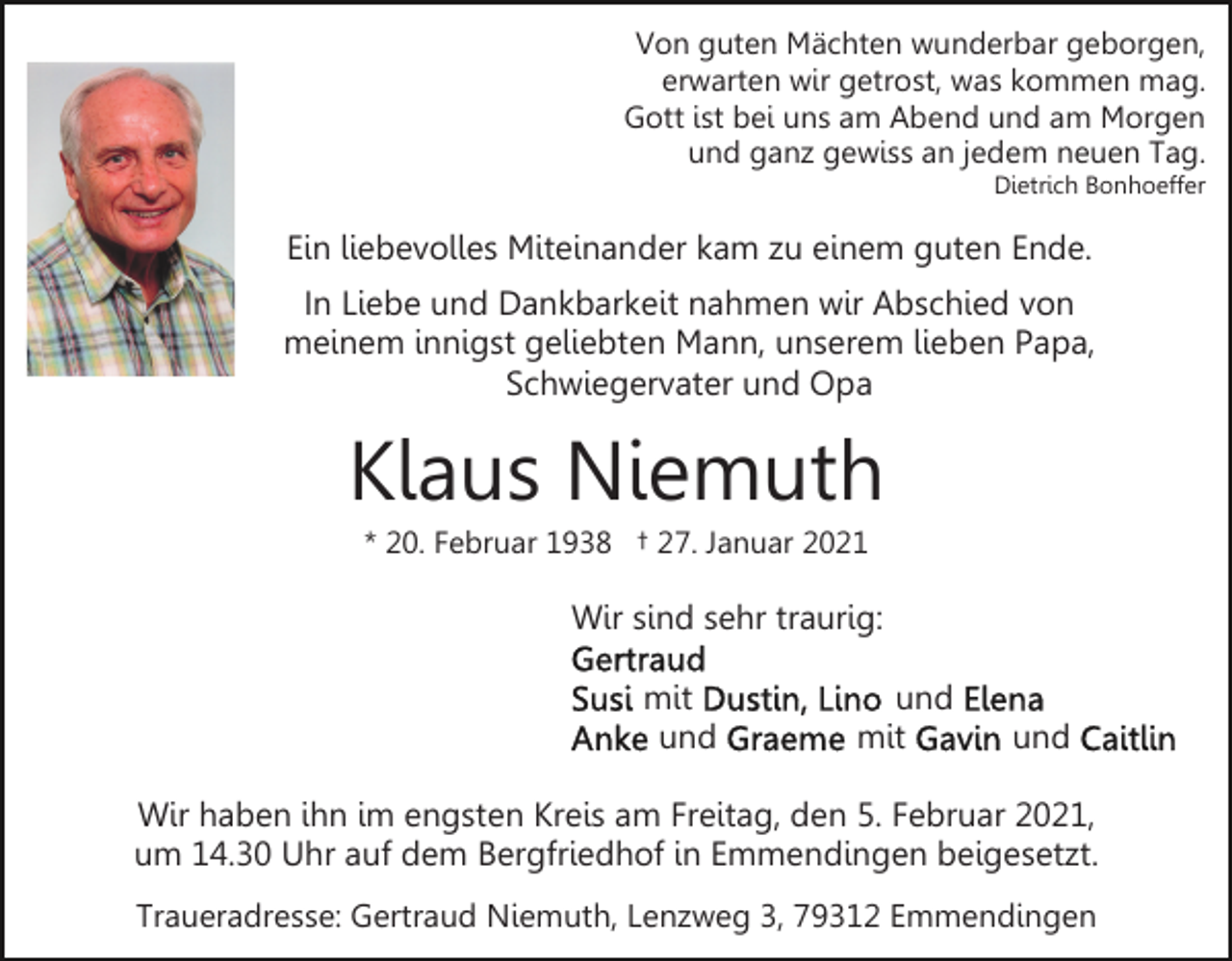 <p>Von guten Mächten wunderbar geborgen,<br />erwarten wir getrost, was kommen mag.<br />Gott ist bei uns am Abend und am Morgen<br />und ganz gewiss an jedem neuen Tag.<br />Dietrich Bonhoeffer</p><p>Ein liebevolles Miteinander kam zu einem guten Ende.<br />In Liebe und Dankbarkeit nahmen wir Abschied von<br />meinem innigst geliebten Mann, unserem lieben Papa,<br />Schwiegervater und Opa</p><p>Klaus Niemuth<br />* 20. Februar 1938 † 27. Januar 2021</p><p>Wir sind sehr traurig:<br />mit<br />und</p><p>und<br />mit</p><p>und</p><p>Wir haben ihn im engsten Kreis am Freitag, den 5. Februar 2021,<br />um 14.30 Uhr auf dem Bergfriedhof in Emmendingen beigesetzt.<br />Traueradresse: Gertraud Niemuth, Lenzweg 3, 79312 Emmendingen</p>