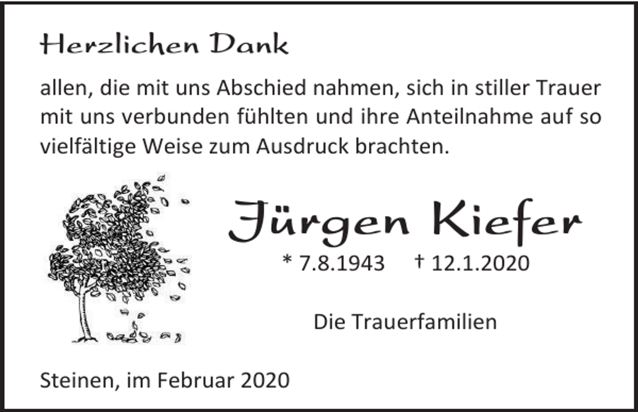 <p>Herzlichen Dank<br />allen, die mit uns Abschied nahmen, sich in stiller Trauer<br />mit uns verbunden fühlten und ihre Anteilnahme auf so<br />vielfältige Weise zum Ausdruck brachten.</p><p>Jürgen Kiefer<br />* 7.8.1943</p><p>† 12.1.2020</p><p>Die Trauerfamilien<br />Steinen, im Februar 2020</p>