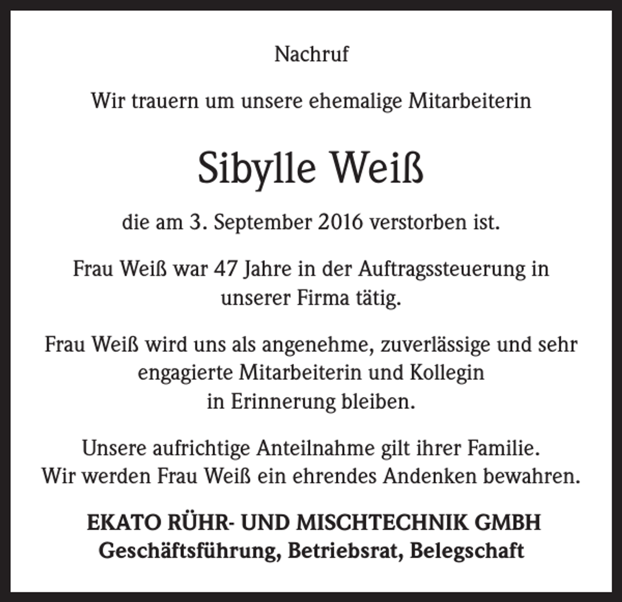 <p>Nachruf<br />Wir trauern um unsere ehemalige Mitarbeiterin</p><p>Sibylle Weiß<br />die am 3. September 2016 verstorben ist.<br />Frau Weiß war 47 Jahre in der Auftragssteuerung in<br />unserer Firma tätig.<br />Frau Weiß wird uns als angenehme, zuverlässige und sehr<br />engagierte Mitarbeiterin und Kollegin<br />in Erinnerung bleiben.<br />Unsere aufrichtige Anteilnahme gilt ihrer Familie.<br />Wir werden Frau Weiß ein ehrendes Andenken bewahren.<br />EKATO RÜHR- UND MISCHTECHNIK GMBH<br />Geschäftsführung, Betriebsrat, Belegschaft</p>