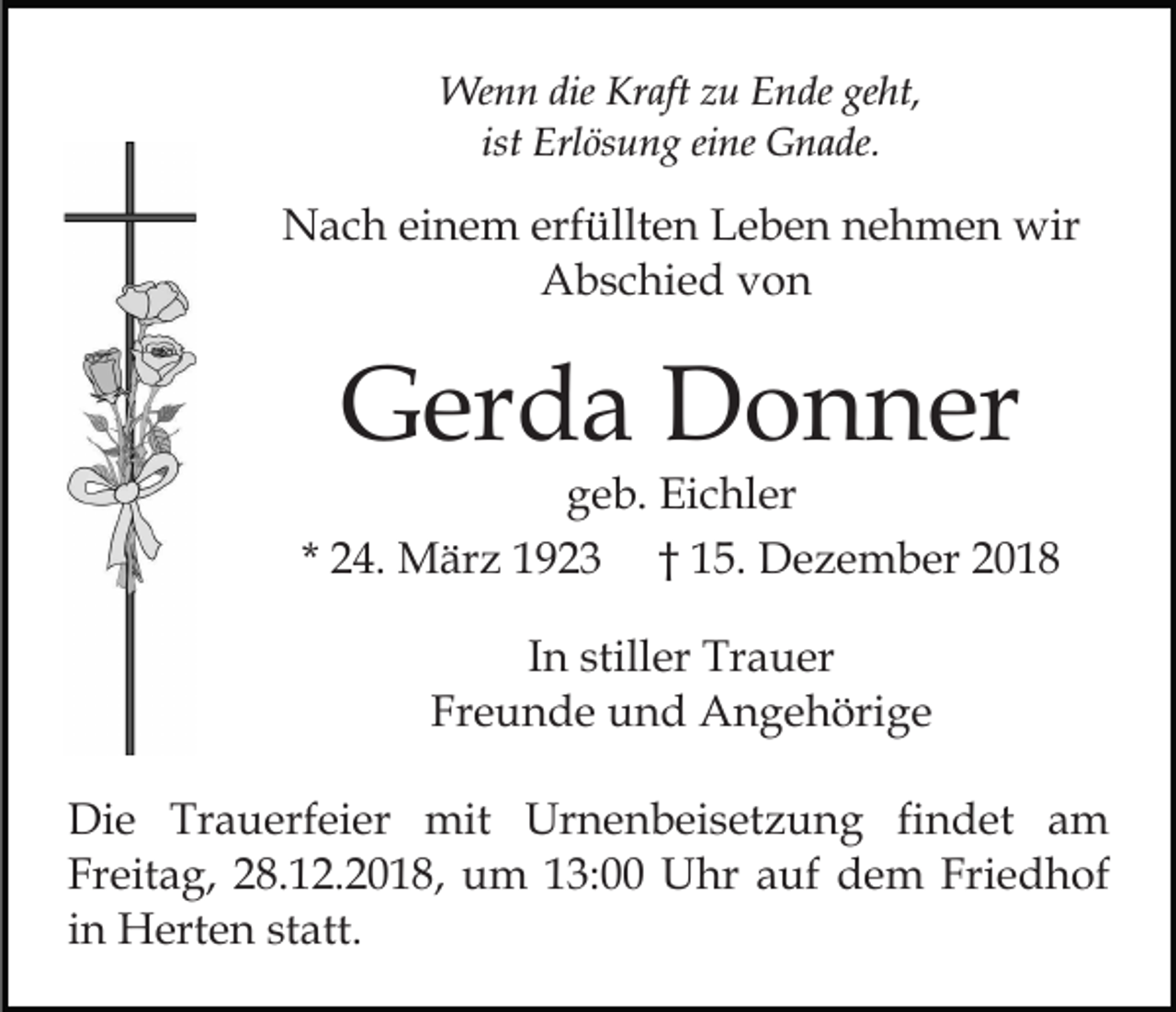 <p>Wenn die Kraft zu Ende geht,<br />ist Erlösung eine Gnade.</p><p>Nach einem erfüllten Leben nehmen wir<br />Abschied von</p><p>Gerda Donner<br />geb. Eichler<br />* 24. März 1923 † 15. Dezember 2018<br />In stiller Trauer<br />Freunde und Angehörige<br />Die Trauerfeier mit Urnenbeisetzung findet am<br />Freitag, 28.12.2018, um 13:00 Uhr auf dem Friedhof<br />in Herten statt.</p>