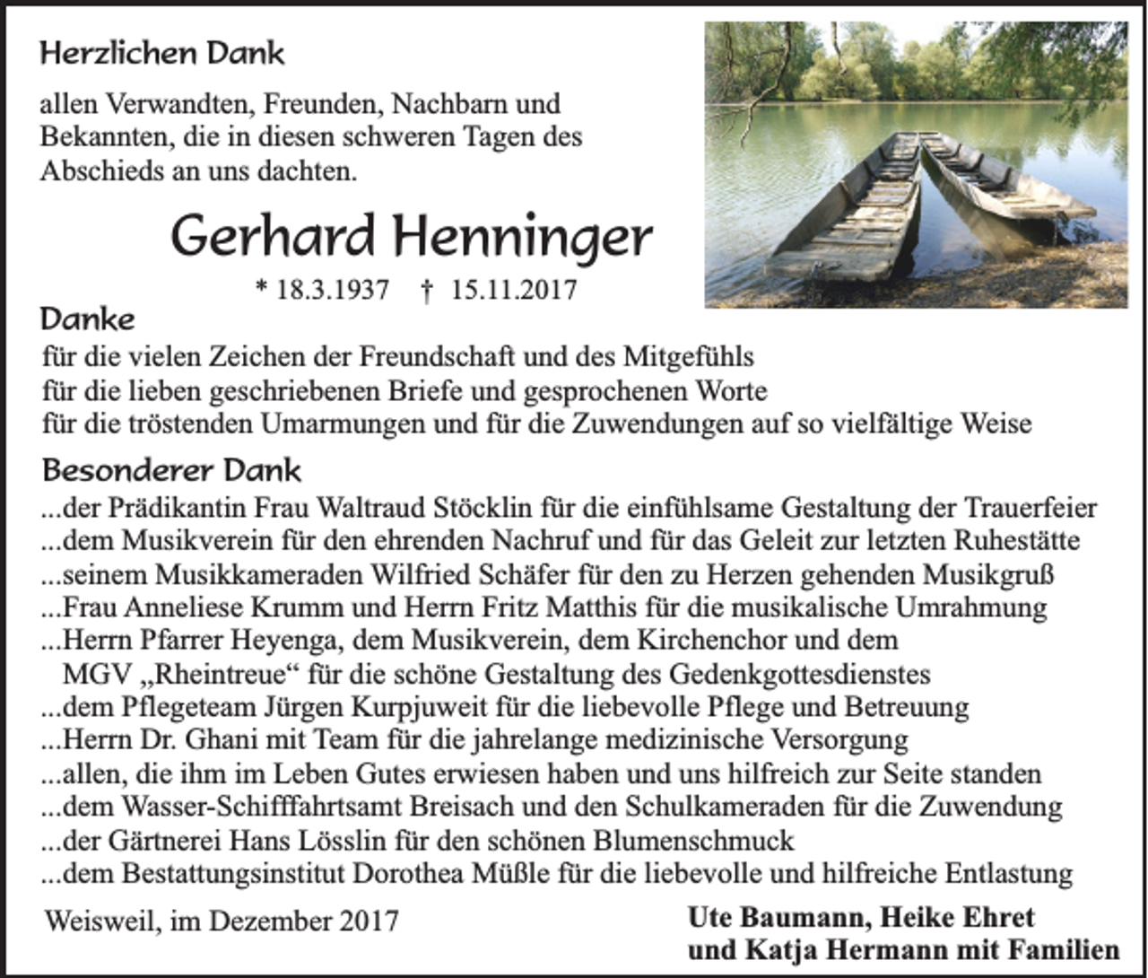 <p>HHerzlichen<br />e r zli c h e n DDank<br />a nk<br />allen<br />all<br />e n Verwandten,<br />V er w a n dt e n, Freunden,<br />Fr e u n d e n, Nachbarn<br />N a c h b ar n und<br />und<br />Bekannten,<br />B e k a n nt e n, didie<br />e i in<br />n didiesen<br />es e n sschweren<br />c h w er e n Tagen<br />T a g e n des<br />d es<br />Abschieds<br />A bs c hi e ds aan<br />n uuns<br />ns ddachten.<br />a c ht e n.</p><p>GGerhard<br />e r h a r d Henninger<br />H e n ni n g e r<br />** 118.3.1937<br />8. 3. 1 9 3 7</p><p>†† 115.11.2017<br />5. . 2 0 1 7</p><p>Da nke<br />Danke<br />ffür<br />ür die<br />di e vielen<br />vi el e n Zeichen<br />Z ei c h e n der<br />d er Freundschaft<br />Fr e u n ds c h aft und<br />u n d des<br />d es Mitgefühls<br />Mit g ef ü hls<br />lieben<br />ffür<br />ür die<br />di e li<br />e b e n geschriebenen<br />g es c hri e b e n e n Briefe<br />Bri ef e und<br />u n d gesprochenen<br />g es pr o c h e n e n Worte<br />W ort e<br />tröstenden<br />ffür<br />ür die<br />di e tr<br />öst e n d e n Umarmungen<br />U m ar m u n g e n und<br />u n d ffür<br />ür die<br />di e Zuwendungen<br />Z u w e n d u n g e n auf<br />a uf so<br />s o vielfältige<br />vi elf älti g e WWeise<br />eis e<br />BBesonderer<br />e s o n d e r e r Dank<br />Da nk<br />... d er Prädikantin<br />...der<br />Pr ä di k a nti n Frau<br />Fr a u WWaltraud<br />altr a u d Stöcklin<br />St ö c kli n ffür<br />ür die<br />di e ei<br />einfühlsame<br />nf ü hls a m e Gestaltung<br />G est alt u n g der<br />d er TTrauerfeier<br />r a u erf ei er<br />...dem<br />... d e m Musikverein<br />M usi k v er ei n für<br />f ür den<br />d e n ehrenden<br />e hr e n d e n Nachruf<br />N a c hr uf und<br />u n d für<br />f ür das<br />d as Geleit<br />G el eit zur<br />z ur lletzten<br />et zt e n Ruhestätte<br />R u h est ätt e<br />...seinem<br />...s ei n e m Musikkameraden<br />M usi k k a m er a d e n WWilfried<br />ilfri e d Schäfer<br />S c h äf er für<br />f ür den<br />d e n zu<br />z u Herzen<br />H er z e n gehenden<br />g e h e n d e n Musikgruß<br />M usi k gr u ß<br />...Frau<br />Krumm<br />Fritz<br />... Fr a u Anneliese<br />A n n eli es e Kr<br />u m m uund<br />n d HHerrn<br />err n Frit<br />z Matthis<br />M att his f für<br />ür didie<br />e musikalische<br />m usi k alis c h e UUmrahmung<br />mr a h m u n g<br />...Herrn<br />... H err n Pfarrer<br />Pf arr er Heyenga,<br />H e y e n g a, dem<br />d e m Musikverein,<br />M usi k v er ei n, dem<br />d e m Kirchenchor<br />Kir c h e n c h or und<br />u n d dem<br />de m<br />MGV<br />M G V ,,Rheintreue“<br />,, R h ei ntr e u e “ für<br />f ür die<br />di e schöne<br />s c h ö n e Gestaltung<br />G est alt u n g des<br />d es Gedenkgottesdienstes<br />G e d e n k g ott es di e nst es<br />...dem<br />die<br />... d e m Pflegeteam<br />Pfl e g et e a m Jürgen<br />J ürg e n Kurpjuweit<br />K ur pj u w eit ffür<br />ür di<br />e liliebevolle<br />e b e v oll e Pflege<br />Pfl e g e uund<br />n d Betreuung<br />B etr e u u n g<br />...Herrn<br />... H err n Dr.<br />Dr. Ghani<br />G h a ni mit<br />mit Team<br />T e a m ffür<br />ür die<br />di e jjahrelange<br />a hr el a n g e medizinische<br />m e di zi nis c h e VVersorgung<br />ers or g u n g<br />...allen,<br />... all e n, die<br />di e ihm<br />i h m im<br />i m Leben<br />L e b e n Gutes<br />G ut es erwiesen<br />er wi es e n haben<br />h a b e n und<br />u n d uns<br />u ns hilfreich<br />hilfr ei c h zur<br />z ur Seite<br />S eit e standen<br />st a n d e n<br />... d e m Wasser-Schifffahrtsamt<br />W ass er - S c hifff a hrts a mt Breisach<br />Br eis a c h und<br />u n d den<br />d e n Schulkameraden<br />S c h ul k a m er a d e n ffür<br />ür die<br />di e Zuwendung<br />Z u we n d u n g<br />...dem<br />... d er Gärtnerei<br />G ärt n er ei Hans<br />H a ns Lösslin<br />L össli n für<br />f ür den<br />d e n schönen<br />s c h ö n e n Blumenschmuck<br />Bl u m e ns c h m u c k<br />...der<br />... d e m Bestattungsinstitut<br />B est att u n gsi nstit ut Dorothea<br />D or ot h e a Müßle<br />M ü ßl e für<br />f ür die<br />di e li<br />e b e v oll e und<br />u n d hilfreiche<br />hilfr ei c h e Entlastung<br />E ntl ast u n g<br />...dem<br />liebevolle<br />Ute<br />Ut<br />e BBaumann,<br />a u m a n n, Heike<br />H ei k e EEhret<br />h r et<br />WWeisweil,<br />eis w eil, iimm Dezember<br />D e z e m b er<br />uund<br />n d Katja<br />K atj a Hermann<br />H e r m a n n mit<br />mit Familien<br />F a mili e n</p>