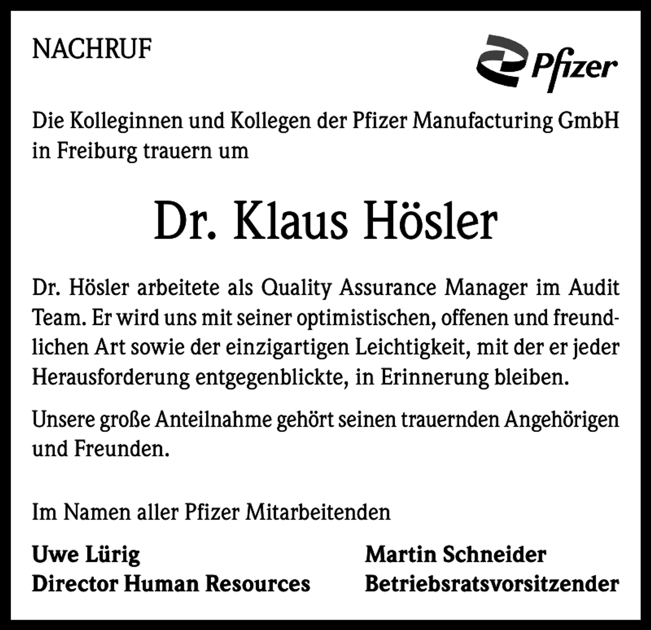 <p>NACHRUF<br />Die Kolleginnen und Kollegen der Pfizer Manufacturing GmbH<br />in Freiburg trauern um</p><p>Dr. Klaus Hösler<br />Dr. Hösler arbeitete als Quality Assurance Manager im Audit<br />Team. Er wird uns mit seiner optimistischen, offenen und freundlichen Art sowie der einzigartigen Leichtigkeit, mit der er jeder<br />Herausforderung entgegenblickte, in Erinnerung bleiben.<br />Unsere große Anteilnahme gehört seinen trauernden Angehörigen<br />und Freunden.<br />Im Namen aller Pfizer Mitarbeitenden<br />Uwe Lürig<br />Director Human Resources</p><p>Martin Schneider<br />Betriebsratsvorsitzender</p>