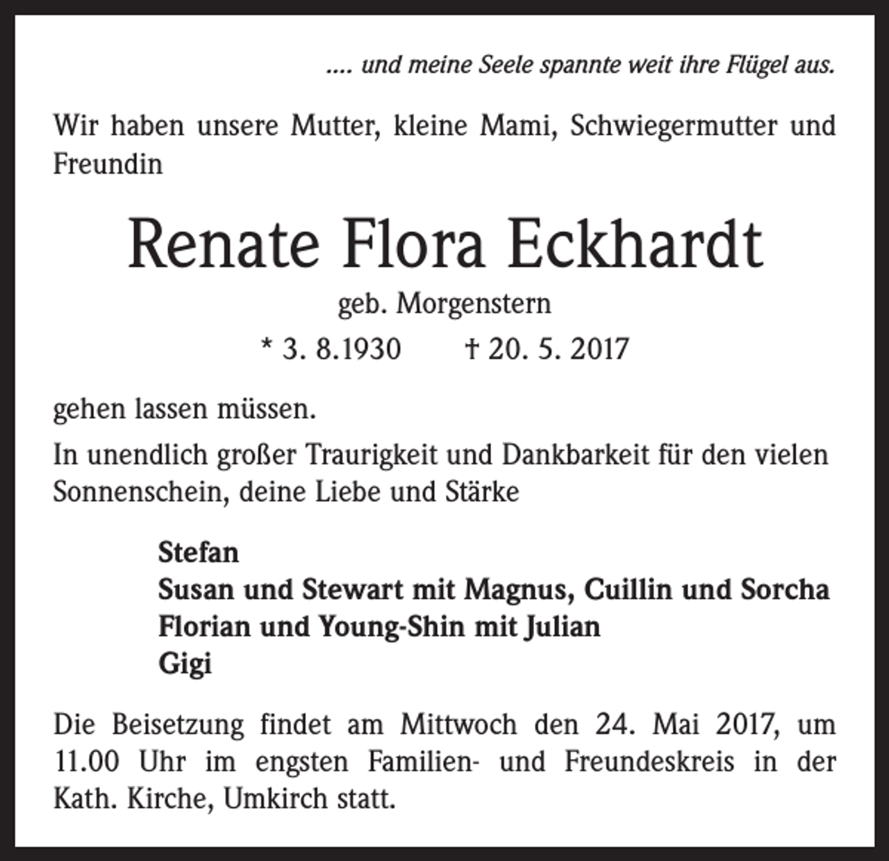 <p>.... und meine Seele spannte weit ihre Flügel aus.</p><p>Wir haben unsere Mutter, kleine Mami, Schwiegermutter und<br />Freundin</p><p>Renate Flora Eckhardt<br />geb. Morgenstern<br />* 3. 8.1930 † 20. 5. 2017</p><p>gehen lassen müssen.<br />In unendlich großer Traurigkeit und Dankbarkeit für den vielen<br />Sonnenschein, deine Liebe und Stärke<br />Stefan<br />Susan und Stewart mit Magnus, Cuillin und Sorcha<br />Florian und Young-Shin mit Julian<br />Gigi<br />Die Beisetzung findet am Mittwoch den 24. Mai 2017, um<br />11.00 Uhr im engsten Familien- und Freundeskreis in der<br />Kath. Kirche, Umkirch statt.</p>