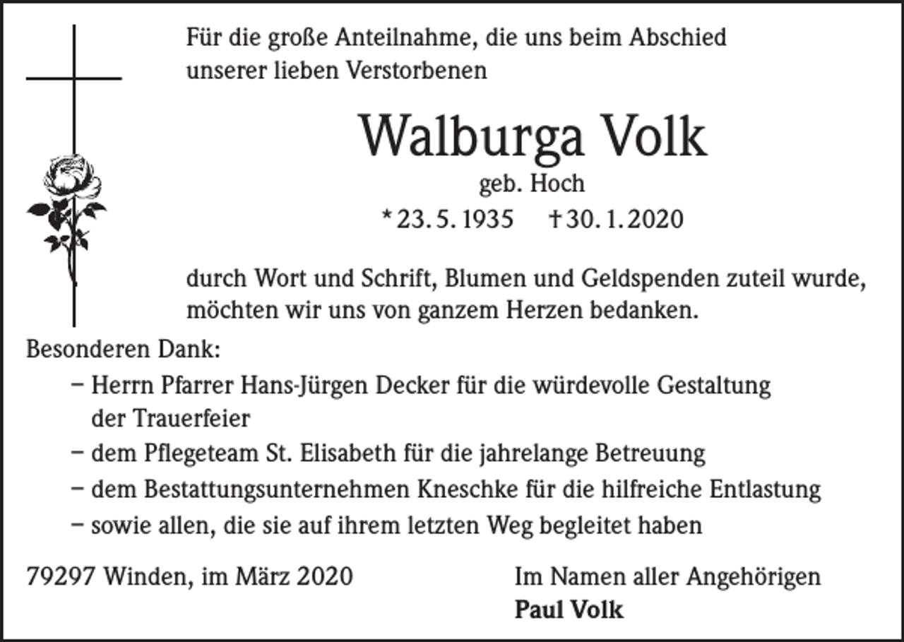 <p>Für die große Anteilnahme, die uns beim Abschied<br />unserer lieben Verstorbenen</p><p>Walburga Volk<br />geb. Hoch<br />* 23. 5. 1935 † 30. 1. 2020</p><p>durch Wort und Schrift, Blumen und Geldspenden zuteil wurde,<br />möchten wir uns von ganzem Herzen bedanken.<br />Besonderen Dank:<br />– Herrn Pfarrer Hans-Jürgen Decker für die würdevolle Gestaltung<br />der Trauerfeier<br />– dem Pflegeteam St. Elisabeth für die jahrelange Betreuung<br />– dem Bestattungsunternehmen Kneschke für die hilfreiche Entlastung<br />– sowie allen, die sie auf ihrem letzten Weg begleitet haben<br />79297 Winden, im März 2020 Im Namen aller Angehörigen<br />Paul Volk</p>