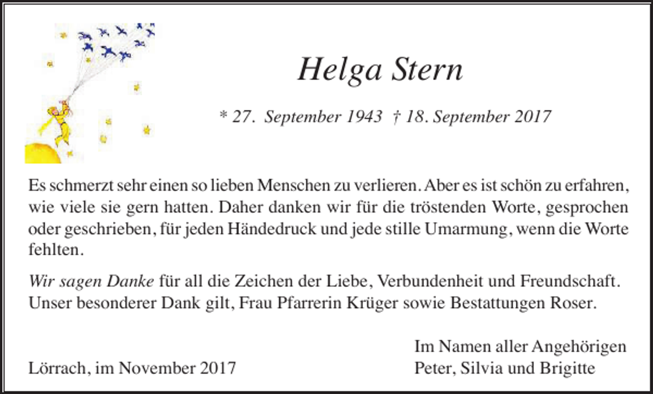 <p>Helga Stern<br />* 27. September 1943 † 18. September 2017</p><p>Es schmerzt sehr einen so lieben Menschen zu verlieren. Aber es ist schön zu erfahren,<br />wie viele sie gern hatten. Daher danken wir für die tröstenden Worte, gesprochen<br />oder geschrieben, für jeden Händedruck und jede stille Umarmung, wenn die Worte<br />fehlten.<br />Wir sagen Danke für all die Zeichen der Liebe, Verbundenheit und Freundschaft.<br />Unser besonderer Dank gilt, Frau Pfarrerin Krüger sowie Bestattungen Roser.</p><p>Lörrach, im November 2017</p><p>Im Namen aller Angehörigen<br />Peter, Silvia und Brigitte</p>