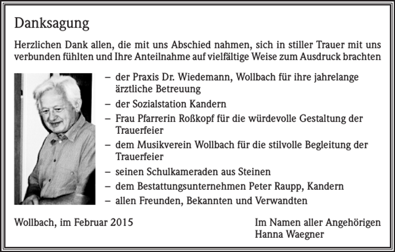 <p>Danksagung<br />Herzlichen Dank allen, die mit uns Abschied nahmen, sich in stiller Trauer mit uns<br />verbunden fühlten und Ihre Anteilnahme auf vielfältige Weise zum Ausdruck brachten<br />– der Praxis Dr. Wiedemann, Wollbach für ihre jahrelange<br />ärztliche Betreuung<br />– der Sozialstation Kandern<br />– Frau Pfarrerin Roßkopf für die würdevolle Gestaltung der<br />Trauerfeier<br />– dem Musikverein Wollbach für die stilvolle Begleitung der<br />Trauerfeier<br />– seinen Schulkameraden aus Steinen<br />– dem Bestattungsunternehmen Peter Raupp, Kandern<br />– allen Freunden, Bekannten und Verwandten<br />Wollbach, im Februar 2015</p><p>Im Namen aller Angehörigen<br />Hanna Waegner</p>