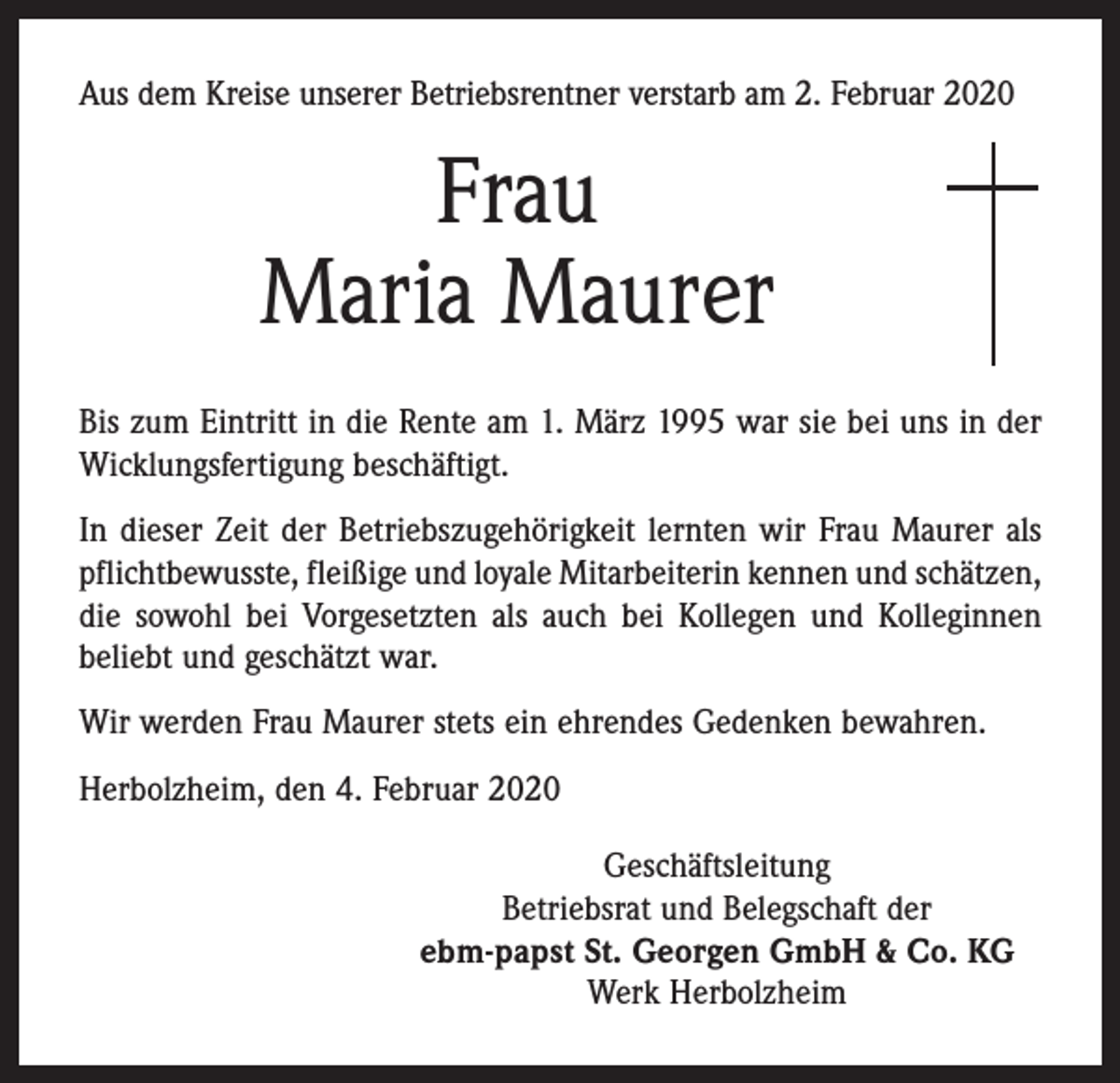 <p>Aus dem Kreise unserer Betriebsrentner verstarb am 2. Februar 2020</p><p>Frau<br />Maria Maurer<br />Bis zum Eintritt in die Rente am 1. März 1995 war sie bei uns in der<br />Wicklungsfertigung beschäftigt.<br />In dieser Zeit der Betriebszugehörigkeit lernten wir Frau Maurer als<br />pflichtbewusste, fleißige und loyale Mitarbeiterin kennen und schätzen,<br />die sowohl bei Vorgesetzten als auch bei Kollegen und Kolleginnen<br />beliebt und geschätzt war.<br />Wir werden Frau Maurer stets ein ehrendes Gedenken bewahren.<br />Herbolzheim, den 4. Februar 2020<br />Geschäftsleitung<br />Betriebsrat und Belegschaft der<br />ebm-papst St. Georgen GmbH &amp; Co. KG<br />Werk Herbolzheim</p>