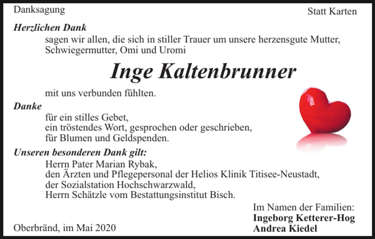 <p>Danksagung</p><p>Statt Karten</p><p>Herzlichen Dank<br />sagen wir allen, die sich in stiller Trauer um unsere herzensgute Mutter,<br />Schwiegermutter, Omi und Uromi</p><p>Inge Kaltenbrunner<br />mit uns verbunden fühlten.<br />Danke</p><p>für ein stilles Gebet,<br />ein tröstendes Wort, gesprochen oder geschrieben,<br />für Blumen und Geldspenden.<br />Unseren besonderen Dank gilt:<br />Herrn Pater Marian Rybak,<br />den Ärzten und Pflegepersonal der Helios Klinik Titisee-Neustadt,<br />der Sozialstation Hochschwarzwald,<br />Herrn Schätzle vom Bestattungsinstitut Bisch.<br />Im Namen der Familien:<br />Ingeborg Ketterer-Hog<br />Oberbränd, im Mai 2020<br />Andrea Kiedel</p>
