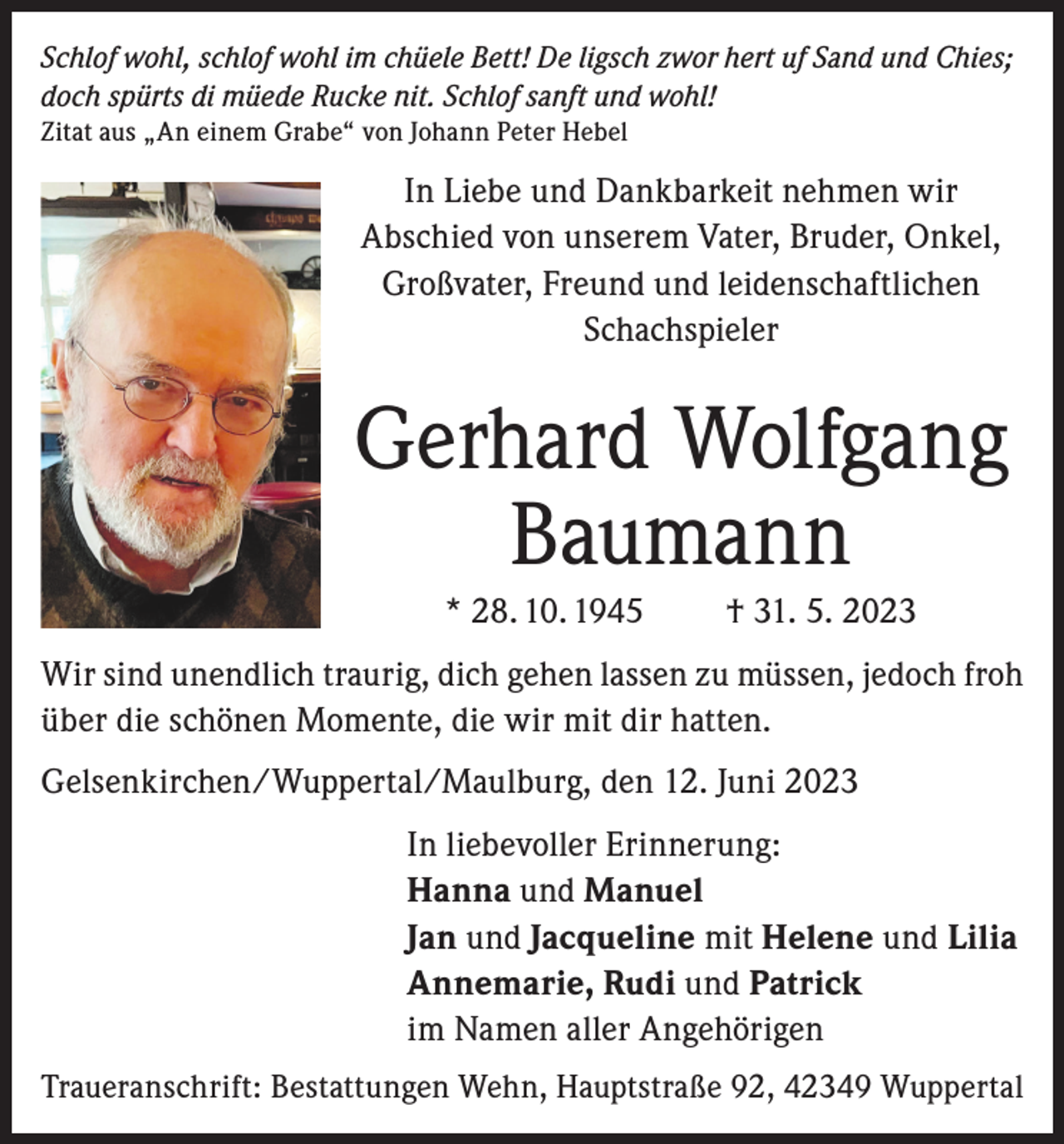 <p>Schlof wohl, schlof wohl im chüele Bett! De ligsch zwor hert uf Sand und Chies;<br />doch spürts di müede Rucke nit. Schlof sanft und wohl!<br />Zitat aus „An einem Grabe“ von Johann Peter Hebel</p><p>In Liebe und Dankbarkeit nehmen wir<br />Abschied von unserem Vater, Bruder, Onkel,<br />Großvater, Freund und leidenschaftlichen<br />Schachspieler</p><p>Gerhard Wolfgang<br />Baumann<br />* 28. 10. 1945</p><p>† 31. 5. 2023</p><p>Wir sind unendlich traurig, dich gehen lassen zu müssen, jedoch froh<br />über die schönen Momente, die wir mit dir hatten.<br />Gelsenkirchen/Wuppertal/Maulburg, den 12. Juni 2023<br />In liebevoller Erinnerung:<br />Hanna und Manuel<br />Jan und Jacqueline mit Helene und Lilia<br />Annemarie, Rudi und Patrick<br />im Namen aller Angehörigen<br />Traueranschrift: Bestattungen Wehn, Hauptstraße 92, 42349 Wuppertal</p>