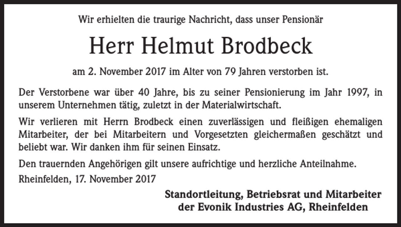 <p>Wir erhielten die traurige Nachricht, dass unser Pensionär</p><p>Herr Helmut Brodbeck<br />am 2. November 2017 im Alter von 79 Jahren verstorben ist.<br />Der Verstorbene war über 40 Jahre, bis zu seiner Pensionierung im Jahr 1997, in<br />­unserem Unternehmen tätig, zuletzt in der Materialwirtschaft.<br />Wir verlieren mit Herrn Brodbeck einen zuverlässigen und fleißigen ehemaligen<br />­Mitarbeiter, der bei Mitarbeitern und Vorgesetzten gleichermaßen geschätzt und<br />beliebt war. Wir danken ihm für seinen Einsatz.<br />Den trauernden Angehörigen gilt unsere aufrichtige und herzliche Anteilnahme.<br />Rheinfelden, 17. November 2017<br />Standortleitung, Betriebsrat und Mitarbeiter<br />der Evonik Industries AG, Rheinfelden</p>
