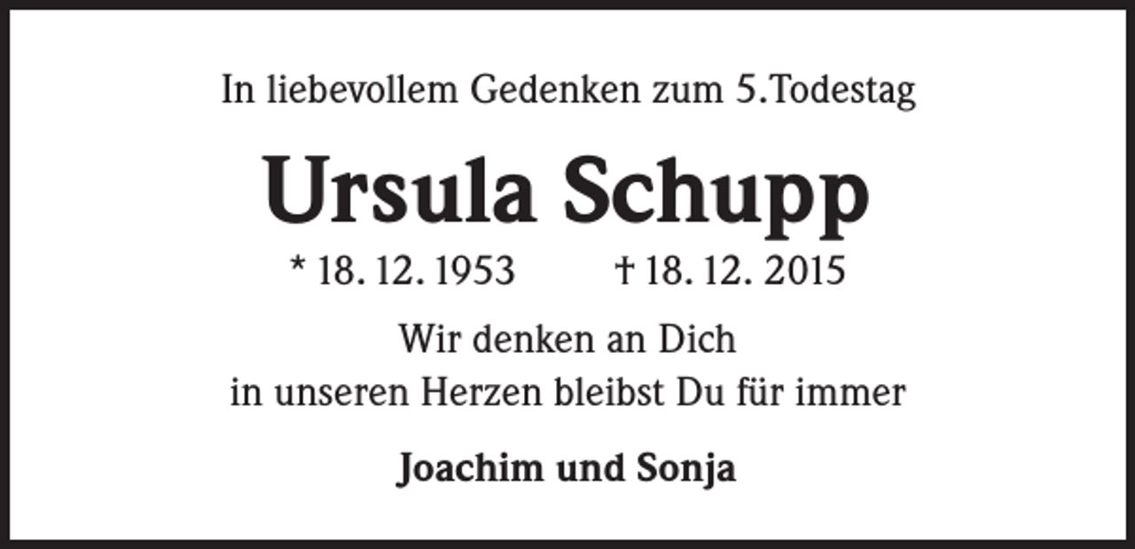 <p>In liebevollem Gedenken zum 5.Todestag</p><p>Ursula Schupp<br />* 18. 12. 1953</p><p>† 18. 12. 2015</p><p>Wir denken an Dich<br />in unseren Herzen bleibst Du für immer<br />Joachim und Sonja</p>