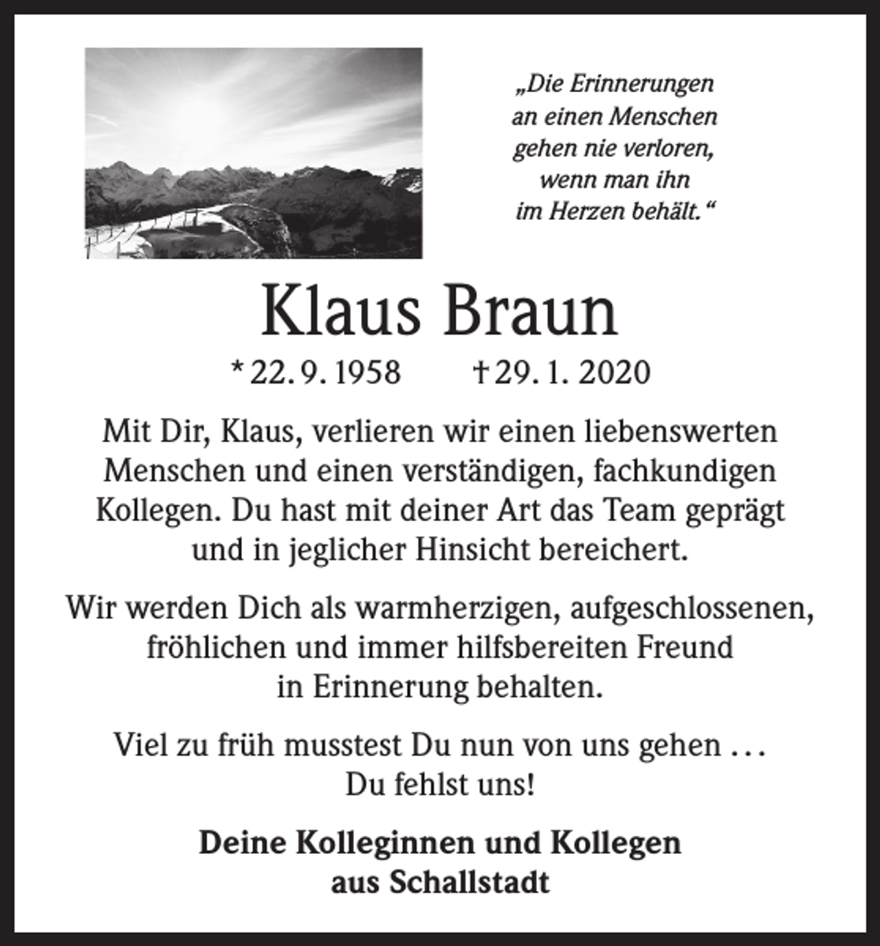 <p>„Die Erinnerungen<br />an einen Menschen<br />gehen nie verloren,<br />wenn man ihn<br />im Herzen behält.“</p><p>Klaus Braun</p><p>* 22. 9. 1958 † 29. 1. 2020<br />Mit Dir, Klaus, verlieren wir einen liebenswerten<br />Menschen und einen verständigen, fachkundigen<br />Kollegen. Du hast mit deiner Art das Team geprägt<br />und in jeglicher Hinsicht bereichert.<br />Wir werden Dich als warmherzigen, aufgeschlossenen,<br />fröhlichen und immer hilfsbereiten Freund<br />in Erinnerung behalten.<br />Viel zu früh musstest Du nun von uns gehen . . .<br />Du fehlst uns!<br />Deine Kolleginnen und Kollegen<br />aus Schallstadt</p>
