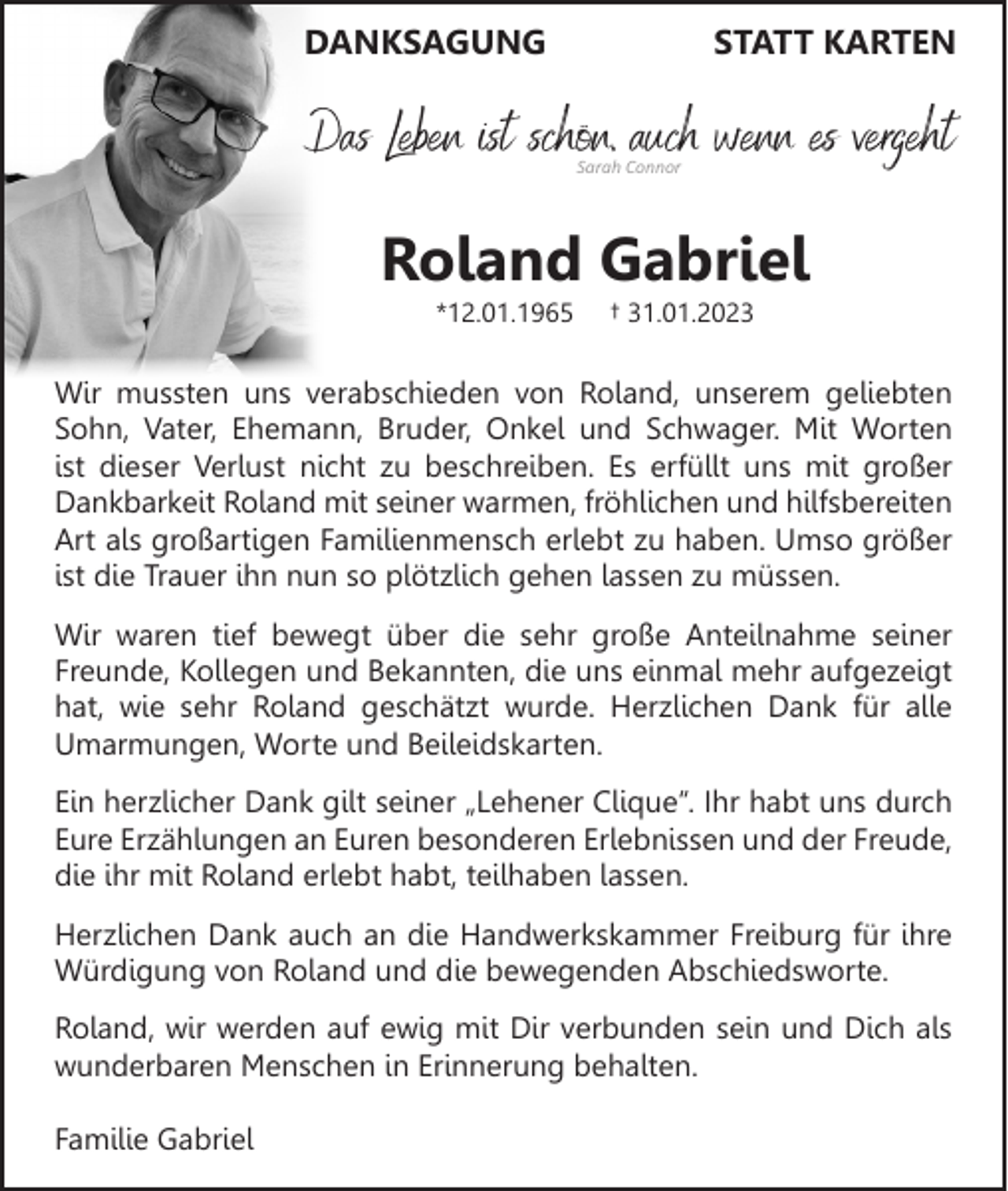 <p>DANKSAGUNG</p><p>STATT KARTEN</p><p>Das Leben ist schön, auch wenn es vergeht<br />Sarah Connor</p><p>Roland Gabriel<br />*12.01.1965</p><p>† 31.01.2023</p><p>Wir mussten uns verabschieden von Roland, unserem geliebten<br />Sohn, Vater, Ehemann, Bruder, Onkel und Schwager. Mit Worten<br />ist dieser Verlust nicht zu beschreiben. Es erfüllt uns mit großer<br />Dankbarkeit Roland mit seiner warmen, fröhlichen und hilfsbereiten<br />Art als großartigen Familienmensch erlebt zu haben. Umso größer<br />ist die Trauer ihn nun so plötzlich gehen lassen zu müssen.<br />Wir waren tief bewegt über die sehr große Anteilnahme seiner<br />Freunde, Kollegen und Bekannten, die uns einmal mehr aufgezeigt<br />hat, wie sehr Roland geschätzt wurde. Herzlichen Dank für alle<br />Umarmungen, Worte und Beileidskarten.<br />Ein herzlicher Dank gilt seiner „Lehener Clique“. Ihr habt uns durch<br />Eure Erzählungen an Euren besonderen Erlebnissen und der Freude,<br />die ihr mit Roland erlebt habt, teilhaben lassen.<br />Herzlichen Dank auch an die Handwerkskammer Freiburg für ihre<br />Würdigung von Roland und die bewegenden Abschiedsworte.<br />Roland, wir werden auf ewig mit Dir verbunden sein und Dich als<br />wunderbaren Menschen in Erinnerung behalten.<br />Familie Gabriel</p>