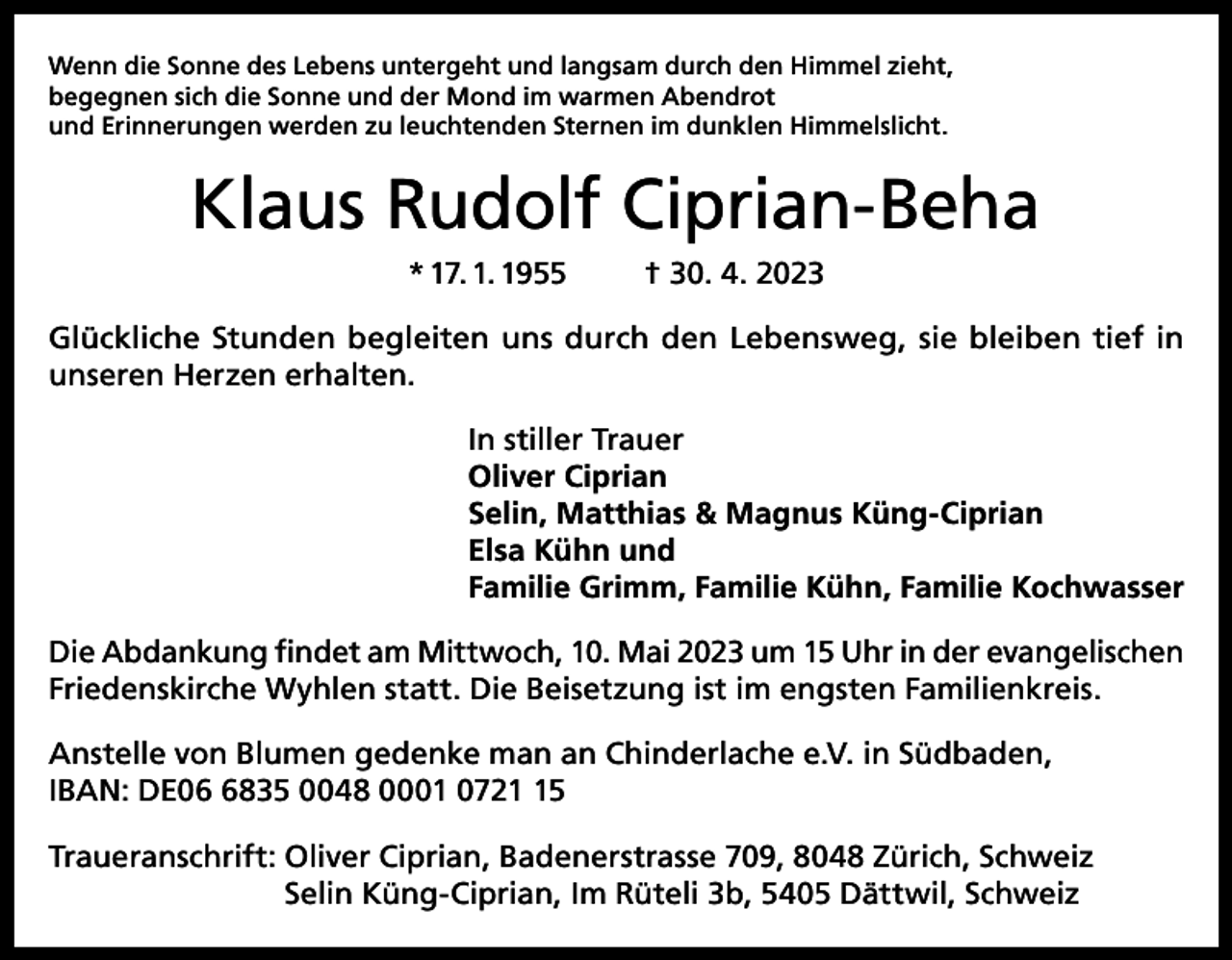 <p>Wenn die Sonne des Lebens untergeht und langsam durch den Himmel zieht,<br />begegnen sich die Sonne und der Mond im warmen Abendrot<br />und Erinnerungen werden zu leuchtenden Sternen im dunklen Himmelslicht.</p><p>Klaus Rudolf Ciprian-Beha<br />* 17. 1. 1955</p><p>† 30. 4. 2023</p><p>Glückliche Stunden begleiten uns durch den Lebensweg, sie bleiben tief in<br />unseren Herzen erhalten.<br />In stiller Trauer<br />Oliver Ciprian<br />Selin, Matthias &amp; Magnus Küng-Ciprian<br />Elsa Kühn und<br />Familie Grimm, Familie Kühn, Familie Kochwasser<br />Die Abdankung findet am Mittwoch, 10. Mai 2023 um 15 Uhr in der evangelischen<br />Friedenskirche Wyhlen statt. Die Beisetzung ist im engsten Familienkreis.<br />Anstelle von Blumen gedenke man an Chinderlache e.V. in Südbaden,<br />IBAN: DE0835 0048 0001 0725<br />Traueranschrift: Oliver Ciprian, Badenerstrasse 709, 8048 Zürich, Schweiz<br />Selin Küng-Ciprian, Im Rüteli 3b, 5405 Dättwil, Schweiz</p>